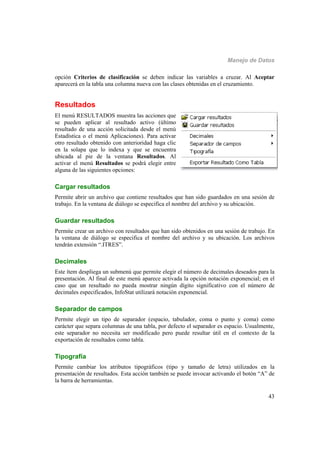 Manejo de Datos
43
opción Criterios de clasificación se deben indicar las variables a cruzar. Al Aceptar
aparecerá en la tabla una columna nueva con las clases obtenidas en el cruzamiento.
Resultados
El menú RESULTADOS muestra las acciones que
se pueden aplicar al resultado activo (último
resultado de una acción solicitada desde el menú
Estadística o el menú Aplicaciones). Para activar
otro resultado obtenido con anterioridad haga clic
en la solapa que lo indexa y que se encuentra
ubicada al pie de la ventana Resultados. Al
activar el menú Resultados se podrá elegir entre
alguna de las siguientes opciones:
Cargar resultados
Permite abrir un archivo que contiene resultados que han sido guardados en una sesión de
trabajo. En la ventana de diálogo se especifica el nombre del archivo y su ubicación.
Guardar resultados
Permite crear un archivo con resultados que han sido obtenidos en una sesión de trabajo. En
la ventana de diálogo se especifica el nombre del archivo y su ubicación. Los archivos
tendrán extensión “.ITRES”.
Decimales
Este ítem despliega un submenú que permite elegir el número de decimales deseados para la
presentación. Al final de este menú aparece activada la opción notación exponencial; en el
caso que un resultado no pueda mostrar ningún dígito significativo con el número de
decimales especificados, InfoStat utilizará notación exponencial.
Separador de campos
Permite elegir un tipo de separador (espacio, tabulador, coma o punto y coma) como
carácter que separa columnas de una tabla, por defecto el separador es espacio. Usualmente,
este separador no necesita ser modificado pero puede resultar útil en el contexto de la
exportación de resultados como tabla.
Tipografía
Permite cambiar los atributos tipográficos (tipo y tamaño de letra) utilizados en la
presentación de resultados. Esta acción también se puede invocar activando el botón “A” de
la barra de herramientas.
 