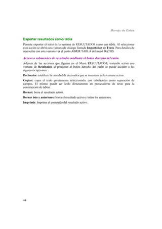 Manejo de Datos
44
Exportar resultados como tabla
Permite exportar el texto de la ventana de RESULTADOS como una tabla. Al seleccionar
esta acción se abrirá una ventana de diálogo llamada Importador de Texto. Para detalles de
operación con esta ventana ver el punto ABRIR TABLA del menú DATOS.
Acceso a submenúes de resultados mediante el botón derecho del ratón
Además de las acciones que figuran en el Menú RESULTADOS, teniendo activa una
ventana de Resultados al presionar el botón derecho del ratón se puede acceder a las
siguientes opciones:
Decimales: establece la cantidad de decimales que se muestran en la ventana activa.
Copiar: copia el texto previamente seleccionado, con tabuladores como separación de
campos. El mismo puede ser leído directamente en procesadores de texto para la
construcción de tablas.
Borrar: borra el resultado activo.
Borrar éste y anteriores: borra el resultado activo y todos los anteriores.
Imprimir: Imprime el contenido del resultado activo.
 