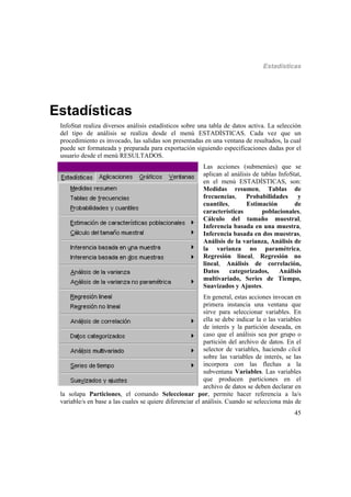 Estadísticas
45
Estadísticas
InfoStat realiza diversos análisis estadísticos sobre una tabla de datos activa. La selección
del tipo de análisis se realiza desde el menú ESTADÍSTICAS. Cada vez que un
procedimiento es invocado, las salidas son presentadas en una ventana de resultados, la cual
puede ser formateada y preparada para exportación siguiendo especificaciones dadas por el
usuario desde el menú RESULTADOS.
Las acciones (submenúes) que se
aplican al análisis de tablas InfoStat,
en el menú ESTADÍSTICAS, son:
Medidas resumen, Tablas de
frecuencias, Probabilidades y
cuantiles, Estimación de
características poblacionales,
Cálculo del tamaño muestral,
Inferencia basada en una muestra,
Inferencia basada en dos muestras,
Análisis de la varianza, Análisis de
la varianza no paramétrica,
Regresión lineal, Regresión no
lineal, Análisis de correlación,
Datos categorizados, Análisis
multivariado, Series de Tiempo,
Suavizados y Ajustes.
En general, estas acciones invocan en
primera instancia una ventana que
sirve para seleccionar variables. En
ella se debe indicar la o las variables
de interés y la partición deseada, en
caso que el análisis sea por grupo o
partición del archivo de datos. En el
selector de variables, haciendo click
sobre las variables de interés, se las
incorpora con las flechas a la
subventana Variables. Las variables
que producen particiones en el
archivo de datos se deben declarar en
la solapa Particiones, el comando Seleccionar por, permite hacer referencia a la/s
variable/s en base a las cuales se quiere diferenciar el análisis. Cuando se selecciona más de
 