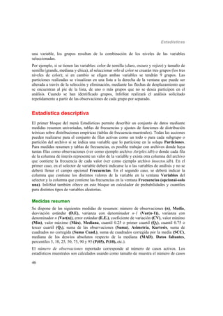 Estadísticas
46
una variable, los grupos resultan de la combinación de los niveles de las variables
seleccionadas.
Por ejemplo, si se tienen las variables: color de semilla (claro, oscuro y rojizo) y tamaño de
semilla (grande, mediana y chica), al seleccionar sólo el color se crearán tres grupos (los tres
niveles de color); si en cambio se eligen ambas variables se tendrán 9 grupos. Las
particiones realizadas se visualizan en una lista a la derecha de la ventana que puede ser
alterada a través de la selección y eliminación, mediante las flechas de desplazamiento que
se encuentran al pie de la lista, de uno o más grupos que no se desea participen en el
análisis. Cuando se han identificado grupos, InfoStat realizará el análisis solicitado
repetidamente a partir de las observaciones de cada grupo por separado.
Estadística descriptiva
El primer bloque del menú Estadísticas permite describir un conjunto de datos mediante
medidas resumen univariadas, tablas de frecuencias y ajustes de funciones de distribución
teóricas sobre distribuciones empíricas (tablas de frecuencia muestrales). Todas las acciones
pueden realizarse para el conjunto de filas activas como un todo o para cada subgrupo o
partición del archivo si se indica una variable que lo particione en la solapa Particiones.
Para medidas resumen y tablas de frecuencias, es posible trabajar con archivos donde haya
tantas filas como observaciones (ver como ejemplo archivo Atriplex.idb) o donde cada fila
de la columna de interés represente un valor de la variable y exista otra columna del archivo
que contiene la frecuencia de cada valor (ver como ejemplo archivo Insectos.idb). En el
primer caso, en el selector de variable deberá indicarse la o las variables de análisis y no se
deberá llenar el campo opcional Frecuencias. En el segundo caso, se deberá indicar la
columna que contiene los distintos valores de la variable en la ventana Variables del
selector y la columna que contiene las frecuencias en la ventana Frecuencias (opcional-solo
una). InfoStat también ofrece en este bloque un calculador de probabilidades y cuantiles
para distintos tipos de variables aleatorias.
Medidas resumen
Se dispone de las siguientes medidas de resumen: número de observaciones (n), Media,
desviación estándar (D.E), varianza con denominador n-1 (Var(n-1)), varianza con
denominador n (Var(n)), error estándar (E.E.), coeficiente de variación (CV), valor mínimo
(Mín), valor máximo (Máx), Mediana, cuantil 0.25 o primer cuartil (Q1), cuantil 0.75 o
tercer cuartil (Q3), suma de las observaciones (Suma), Asimetría, Kurtosis, suma de
cuadrados no corregida (Suma Cuad.), suma de cuadrados corregida por la media (SCC),
mediana de los desvíos absolutos respecto de la mediana (MAD), Datos faltantes,
percentiles 5, 10, 25, 50, 75, 90 y 95 (P(05), P(10), etc.).
El número de observaciones reportado corresponde al número de casos activos. Los
estadísticos muestrales son calculados usando como tamaño de muestra el número de casos
 