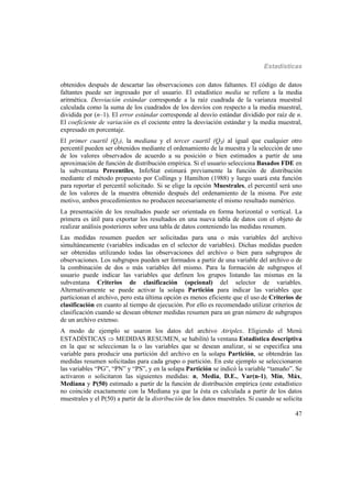 Estadísticas
47
obtenidos después de descartar las observaciones con datos faltantes. El código de datos
faltantes puede ser ingresado por el usuario. El estadístico media se refiere a la media
aritmética. Desviación estándar corresponde a la raíz cuadrada de la varianza muestral
calculada como la suma de los cuadrados de los desvíos con respecto a la media muestral,
dividida por (n–1). El error estándar corresponde al desvío estándar dividido por raíz de n.
El coeficiente de variación es el cociente entre la desviación estándar y la media muestral,
expresado en porcentaje.
El primer cuartil (Q1), la mediana y el tercer cuartil (Q3) al igual que cualquier otro
percentil pueden ser obtenidos mediante el ordenamiento de la muestra y la selección de uno
de los valores observados de acuerdo a su posición o bien estimados a partir de una
aproximación de función de distribución empírica. Si el usuario selecciona Basados FDE en
la subventana Percentiles, InfoStat estimará previamente la función de distribución
mediante el método propuesto por Collings y Hamilton (1988) y luego usará esta función
para reportar el percentil solicitado. Si se elige la opción Muestrales, el percentil será uno
de los valores de la muestra obtenido después del ordenamiento de la misma. Por este
motivo, ambos procedimientos no producen necesariamente el mismo resultado numérico.
La presentación de los resultados puede ser orientada en forma horizontal o vertical. La
primera es útil para exportar los resultados en una nueva tabla de datos con el objeto de
realizar análisis posteriores sobre una tabla de datos conteniendo las medidas resumen.
Las medidas resumen pueden ser solicitadas para una o más variables del archivo
simultáneamente (variables indicadas en el selector de variables). Dichas medidas pueden
ser obtenidas utilizando todas las observaciones del archivo o bien para subgrupos de
observaciones. Los subgrupos pueden ser formados a partir de una variable del archivo o de
la combinación de dos o más variables del mismo. Para la formación de subgrupos el
usuario puede indicar las variables que definen los grupos listando las mismas en la
subventana Criterios de clasificación (opcional) del selector de variables.
Alternativamente se puede activar la solapa Partición para indicar las variables que
particionan el archivo, pero esta última opción es menos eficiente que el uso de Criterios de
clasificación en cuanto al tiempo de ejecución. Por ello es recomendado utilizar criterios de
clasificación cuando se desean obtener medidas resumen para un gran número de subgrupos
de un archivo extenso.
A modo de ejemplo se usaron los datos del archivo Atriplex. Eligiendo el Menú
ESTADÍSTICAS  MEDIDAS RESUMEN, se habilitó la ventana Estadística descriptiva
en la que se seleccionan la o las variables que se desean analizar, si se especifica una
variable para producir una partición del archivo en la solapa Partición, se obtendrán las
medidas resumen solicitadas para cada grupo o partición. En este ejemplo se seleccionaron
las variables “PG”, “PN” y “PS”, y en la solapa Partición se indicó la variable “tamaño”. Se
activaron o solicitaron las siguientes medidas: n, Media, D.E., Var(n-1), Mín, Máx,
Mediana y P(50) estimado a partir de la función de distribución empírica (este estadístico
no coincide exactamente con la Mediana ya que la ésta es calculada a partir de los datos
muestrales y el P(50) a partir de la distribución de los datos muestrales. Si cuando se solicita
 