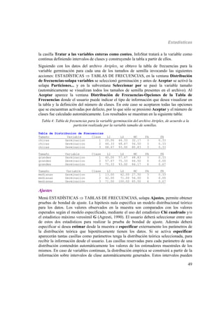 Estadísticas
49
la casilla Tratar a las variables enteras como conteo, InfoStat tratará a la variable como
continua definiendo intervalos de clases y construyendo la tabla a partir de ellos.
Siguiendo con los datos del archivo Atriplex, se obtuvo la tabla de frecuencias para la
variable germinación para cada una de los tamaños de semilla invocando las siguientes
acciones: ESTADÍSTICAS  TABLAS DE FRECUENCIAS, en la ventana Distribución
de frecuencias-solapa variables se seleccionó germinación y antes de Aceptar se activó la
solapa Particiones... y en la subventana Seleccionar por se pasó la variable tamaño
(automáticamente se visualizan todos los tamaños de semilla presentes en el archivo). Al
Aceptar aparece la ventana Distribución de Frecuencias-Opciones de la Tabla de
Frecuencias donde el usuario puede indicar el tipo de información que desea visualizar en
la tabla y la definición del número de clases. En este caso se aceptaron todas las opciones
que se encuentran activadas por defecto, por lo que sólo se presionó Aceptar y el número de
clases fue calculado automáticamente. Los resultados se muestran en la siguiente tabla:
Tabla 4: Tabla de frecuencias para la variable germinación del archivo Atriplex, de acuerdo a la
partición realizada por la variable tamaño de semillas.
Tabla de Distribucion de Frecuencias
Tamaño Variable Clase LI LS MC FA FR
chicas Germinacion 1 20.00 44.33 32.17 3 0.33
chicas Germinacion 2 44.33 68.67 56.50 3 0.33
chicas Germinacion 3 68.67 93.00 80.83 3 0.33
Tamaño Variable Clase LI LS MC FA FR
grandes Germinacion 1 40.00 57.67 48.83 3 0.33
grandes Germinacion 2 57.67 75.33 66.50 0 0.00
grandes Germinacion 3 75.33 93.00 84.17 6 0.67
Tamaño Variable Clase LI LS MC FA FR_
medianas Germinacion 1 13.00 42.00 27.50 3 0.33
medianas Germinacion 2 42.00 71.00 56.50 0 0.00
medianas Germinacion 3 71.00 100.00 85.50 6 0.67
Ajustes
Menú ESTADÍSTICAS  TABLAS DE FRECUENCIAS, solapa Ajustes, permite obtener
pruebas de bondad de ajuste. La hipótesis nula especifica un modelo distribucional teórico
para los datos. Los valores observados en la muestra son comparados con los valores
esperados según el modelo especificado, mediante el uso del estadístico Chi cuadrado y/o
el estadístico máximo verosímil G (Agresti, 1990). El usuario deberá seleccionar entre uno
de estos dos estadísticos para realizar la prueba de bondad de ajuste. Además deberá
especificar si desea estimar desde la muestra o especificar externamente los parámetros de
la distribución teórica que hipotéticamente tienen los datos. Si se activa especificar
aparecerán tantas casillas como parámetros tenga la distribución teórica seleccionada, para
recibir la información desde el usuario. Las casillas reservadas para cada parámetro de una
distribución contendrán automáticamente los valores de los estimadores muestrales de los
mismos. En caso de variables continuas, la distribución empírica se construirá a partir de la
información sobre intervalos de clase automáticamente generados. Estos intervalos pueden
 