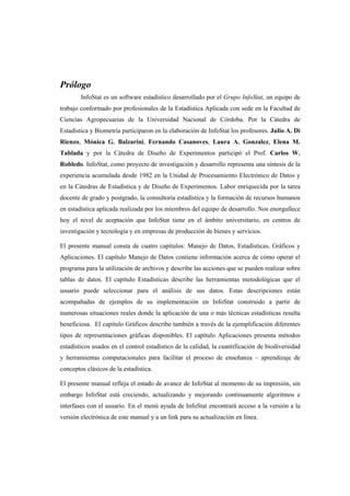Prólogo
InfoStat es un software estadístico desarrollado por el Grupo InfoStat, un equipo de
trabajo conformado por profesionales de la Estadística Aplicada con sede en la Facultad de
Ciencias Agropecuarias de la Universidad Nacional de Córdoba. Por la Cátedra de
Estadística y Biometría participaron en la elaboración de InfoStat los profesores. Julio A. Di
Rienzo, Mónica G. Balzarini, Fernando Casanoves, Laura A. Gonzalez, Elena M.
Tablada y por la Cátedra de Diseño de Experimentos participó el Prof. Carlos W.
Robledo. InfoStat, como proyecto de investigación y desarrollo representa una síntesis de la
experiencia acumulada desde 1982 en la Unidad de Procesamiento Electrónico de Datos y
en la Cátedras de Estadística y de Diseño de Experimentos. Labor enriquecida por la tarea
docente de grado y postgrado, la consultoría estadística y la formación de recursos humanos
en estadística aplicada realizada por los miembros del equipo de desarrollo. Nos enorgullece
hoy el nivel de aceptación que InfoStat tiene en el ámbito universitario, en centros de
investigación y tecnología y en empresas de producción de bienes y servicios.
El presente manual consta de cuatro capítulos: Manejo de Datos, Estadísticas, Gráficos y
Aplicaciones. El capítulo Manejo de Datos contiene información acerca de cómo operar el
programa para la utilización de archivos y describe las acciones que se pueden realizar sobre
tablas de datos. El capítulo Estadísticas describe las herramientas metodológicas que el
usuario puede seleccionar para el análisis de sus datos. Estas descripciones están
acompañadas de ejemplos de su implementación en InfoStat construido a partir de
numerosas situaciones reales donde la aplicación de una o más técnicas estadísticas resulta
beneficiosa. El capítulo Gráficos describe también a través de la ejemplificación diferentes
tipos de representaciones gráficas disponibles. El capítulo Aplicaciones presenta métodos
estadísticos usados en el control estadístico de la calidad, la cuantificación de biodiversidad
y herramientas computacionales para facilitar el proceso de enseñanza – aprendizaje de
conceptos clásicos de la estadística.
El presente manual refleja el estado de avance de InfoStat al momento de su impresión, sin
embargo InfoStat está creciendo, actualizando y mejorando continuamente algoritmos e
interfases con el usuario. En el menú ayuda de InfoStat encontrará acceso a la versión a la
versión electrónica de este manual y a un link para su actualización en línea.
 