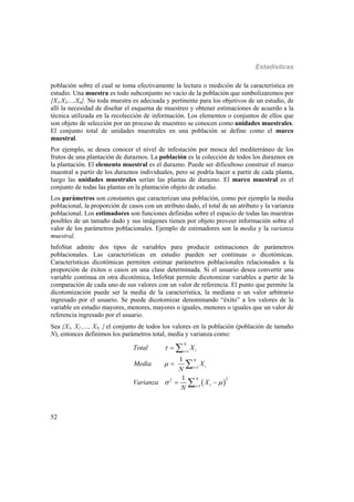 Estadísticas
52
población sobre el cual se toma efectivamente la lectura o medición de la característica en
estudio. Una muestra es todo subconjunto no vacío de la población que simbolizaremos por
{X1,X2,...,Xn}. No toda muestra es adecuada y pertinente para los objetivos de un estudio, de
allí la necesidad de diseñar el esquema de muestreo y obtener estimaciones de acuerdo a la
técnica utilizada en la recolección de información. Los elementos o conjuntos de ellos que
son objeto de selección por un proceso de muestreo se conocen como unidades muestrales.
El conjunto total de unidades muestrales en una población se define como el marco
muestral.
Por ejemplo, se desea conocer el nivel de infestación por mosca del mediterráneo de los
frutos de una plantación de duraznos. La población es la colección de todos los duraznos en
la plantación. El elemento muestral es el durazno. Puede ser dificultoso construir el marco
muestral a partir de los duraznos individuales, pero se podría hacer a partir de cada planta,
luego las unidades muestrales serían las plantas de durazno. El marco muestral es el
conjunto de todas las plantas en la plantación objeto de estudio.
Los parámetros son constantes que caracterizan una población, como por ejemplo la media
poblacional, la proporción de casos con un atributo dado, el total de un atributo y la varianza
poblacional. Los estimadores son funciones definidas sobre el espacio de todas las muestras
posibles de un tamaño dado y sus imágenes tienen por objeto proveer información sobre el
valor de los parámetros poblacionales. Ejemplo de estimadores son la media y la varianza
muestral.
InfoStat admite dos tipos de variables para producir estimaciones de parámetros
poblacionales. Las características en estudio pueden ser continuas o dicotómicas.
Características dicotómicas permiten estimar parámetros poblacionales relacionados a la
proporción de éxitos o casos en una clase determinada. Si el usuario desea convertir una
variable continua en otra dicotómica, InfoStat permite dicotomizar variables a partir de la
comparación de cada uno de sus valores con un valor de referencia. El punto que permite la
dicotomización puede ser la media de la característica, la mediana o un valor arbitrario
ingresado por el usuario. Se puede dicotomizar denominando “éxito” a los valores de la
variable en estudio mayores, menores, mayores o iguales, menores o iguales que un valor de
referencia ingresado por el usuario.
Sea {X1, X2 ,..., XN el conjunto de todos los valores en la población (población de tamaño
N), entonces definimos los parámetros total, media y varianza como:
 
1
1
22
1
1
1
N
ii
N
ii
N
ii
Total X
Media X
N
Varianza X
N


 





 



 