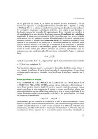 Estadísticas
53
En una población de tamaño N, el número de muestras posibles de tamaño n, con un
muestreo sin reposición es C(N,n) (combinatorio de N tomados de a n). Ejemplo si N=30 y
n=2 C(30,2)=435. Si se calcula un estadístico muestral a partir de cada muestra tendremos
435 estimadores muestrales eventualmente diferentes. Esto origina lo que llamamos la
distribución muestral del estimador. El error estándar de un estimador corresponde a la
raíz cuadrada de la varianza de dicha distribución muestral. El coeficiente de variación de
un estimador de un parámetro poblacional se define como el cociente entre su error estándar
y el verdadero valor del parámetro estimado. El cuadrado del coeficiente de variación de un
parámetro estimado es referido como la varianza relativa del parámetro estudiado. El error
estándar de un estimador es una medida de la variabilidad muestral del estimador sobre
todas las muestras posibles. Si se asume que la distribución de los estimadores se aproxima,
cuando el tamaño muestral es suficientemente grande, a la distribución normal, es posible
utilizar la teoría normal para obtener intervalos de confianza aproximados para los
parámetros que están siendo estimados. El intervalo de confianza (1-)% para el parámetro
 será:
 2
1
ˆ ˆZ EE 

siendo ˆ el estimador de  ;
2
1
Z 
el percentil  21 100
 de la distribución normal estándar
y  EE  el error estándar de ˆ .
Para los distintos tipos de muestreo y estimadores disponibles, InfoStat permite obtener el
error estándar, el coeficiente de variación del estimador, la varianza relativa y el intervalo de
confianza para los parámetros estimados con el coeficiente de confianza requerido por el
usuario.
Muestreo aleatorio simple
Menú ESTADÍSTICAS  ESTIMACIÓN DE CARACTERÍSTICAS POBLACIONALES
 MUESTREO ALEATORIO SIMPLE, permite estimar parámetros poblacionales en el
marco de un muestreo aleatorio simple. El muestreo aleatorio simple (m.a.s), es un plan de
muestreo en el que se toma una muestra de tamaño n, con un procedimiento tal que, toda
muestra de tamaño n (de una población de N elementos) tiene la misma probabilidad de ser
elegida. El número total de muestras posibles es T=C(N,n). La probabilidad de elección de
una muestra mj de tamaño n es:
P(mj)=1/T con j=1,...,T
InfoStat supone que los valores en las columnas de la tabla de datos corresponden a valores
muestrales de una o más características en estudio. En la ventana de diálogo del selector de
variables se debe indicar cual o cuales son las columnas de la tabla que contienen estas
características. Cuando existen diversos criterios de clasificación en la población, pero por
consideraciones teórico-prácticas no es conveniente realizar un muestreo estratificado se
 