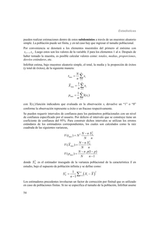 Estadísticas
54
pueden realizar estimaciones dentro de estos subdominios a través de un muestreo aleatorio
simple. La población puede ser finita, y en tal caso hay que ingresar el tamaño poblacional.
Por conveniencia se denotará a los elementos muestrales del primero al enésimo con
1,..., nx x . Luego estos son los valores de la variable X para los elementos 1 al n. Después de
haber tomado la muestra, es posible calcular valores como: totales, medias, proporciones,
desvíos estándares, etc.
InfoStat estima, bajo muestreo aleatorio simple, el total, la media y la proporción de éxitos
(y total de éxitos), de la siguiente manera:
1
1
1
1
1
( )
n
mas i
i
n
mas i
i
n
mas i
i
N
t x
n
X x
n
p x
n





 



con ( )ix función indicadora que evaluada en la observación xi devuelve un “1” o “0”
conforme la observación represente u éxito o un fracaso respectivamente.
Se pueden requerir intervalos de confianza para los parámetros poblacionales con un nivel
de confianza especificado por el usuario. Por defecto el intervalo que se construye tiene un
coeficiente de confianza del 95%. Para construir dichos intervalos se utilizan los errores
estándares de los estimadores correspondientes, los cuales son calculados como la raíz
cuadrada de las siguientes varianzas,
2
2
2
( )
( )
(1 )
( )
1
X
mas
X
mas
mas
N n S
V t N
N n
N n S
V X
N n
N n p p
V p
N n




 


donde 2
XS es el estimador insesgado de la varianza poblacional de la característica X en
estudio, bajo el supuesto de población infinita y se define como:
 
22
1
1
1
n
X ii
S X X
n 
 


Los estimadores precedentes involucran un factor de corrección por finitud que es utilizado
en caso de poblaciones finitas. Si no se especifica el tamaño de la población, InfoStat asume
 