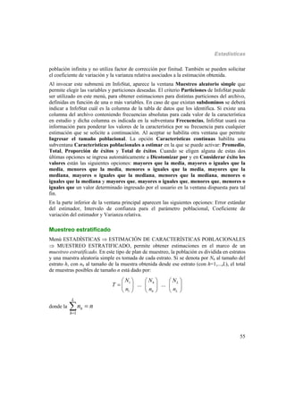 Estadísticas
55
población infinita y no utiliza factor de corrección por finitud. También se pueden solicitar
el coeficiente de variación y la varianza relativa asociados a la estimación obtenida.
Al invocar este submenú en InfoStat, aparece la ventana Muestreo aleatorio simple que
permite elegir las variables y particiones deseadas. El criterio Particiones de InfoStat puede
ser utilizado en este menú, para obtener estimaciones para distintas particiones del archivo,
definidas en función de una o más variables. En caso de que existan subdominos se deberá
indicar a InfoStat cuál es la columna de la tabla de datos que los identifica. Si existe una
columna del archivo conteniendo frecuencias absolutas para cada valor de la característica
en estudio y dicha columna es indicada en la subventana Frecuencias, InfoStat usará esa
información para ponderar los valores de la característica por su frecuencia para cualquier
estimación que se solicite a continuación. Al aceptar se habilita otra ventana que permite
Ingresar el tamaño poblacional. La opción Características continuas habilita una
subventana Características poblacionales a estimar en la que se puede activar: Promedio,
Total, Proporción de éxitos y Total de éxitos. Cuando se eligen alguna de estas dos
últimas opciones se ingresa automáticamente a Dicotomizar por y en Considerar éxito los
valores están las siguientes opciones: mayores que la media, mayores o iguales que la
media, menores que la media, menores o iguales que la media, mayores que la
mediana, mayores o iguales que la mediana, menores que la mediana, menores o
iguales que la mediana y mayores que, mayores o iguales que, menores que, menores o
iguales que un valor determinado ingresado por el usuario en la ventana dispuesta para tal
fin.
En la parte inferior de la ventana principal aparecen las siguientes opciones: Error estándar
del estimador, Intervalo de confianza para el parámetro poblacional, Coeficiente de
variación del estimador y Varianza relativa.
Muestreo estratificado
Menú ESTADÍSTICAS  ESTIMACIÓN DE CARACTERÍSTICAS POBLACIONALES
 MUESTREO ESTRATIFICADO, permite obtener estimaciones en el marco de un
muestreo estratificado. En este tipo de plan de muestreo, la población es dividida en estratos
y una muestra aleatoria simple es tomada de cada estrato. Si se denota por Nh al tamaño del
estrato h, con nh al tamaño de la muestra obtenida desde ese estrato (con h=1,...,L), el total
de muestras posibles de tamaño n está dado por:
1
1
... ...h L
h L
NN N
T
nn n
    
     
    
donde la
1
h
L
h
n n


 