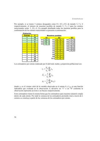 Estadísticas
56
Por ejemplo, si se tienen 3 estratos designados como E1, E2 y E3, de tamaño 3, 5 y 4
respectivamente, el número de muestras posibles de tamaño 2, 3 y 2 para los estratos
mencionados serán: 3, 10 y 6. Un ejemplo detallando todas las muestras posibles para la
conformación de los estratos mencionados se presenta a continuación:
Población
Estrato X
1 10
1 11
1 9
2 12
2 13
2 11
2 14
2 13
3 17
3 19
3 18
3 20
Muestras posibles
E2
M1 10 11 M1 12 13 11 M1 17 19
M2 10 9 M2 12 13 14 M2 17 18
M3 11 9 M3 12 13 13 M3 17 20
M4 12 11 14 M4 19 18
M5 12 11 13 M5 19 20
M6 12 14 13 M6 18 20
M7 13 11 14
M8 13 11 13
M9 13 14 13
M10 11 14 13
E1 E3
Los estimadores por estrato (indexado por h) del total, media y proporción poblacional son:
1
1
1
1
1
( )
h
h
h
n
h
h ih
ih
n
h ih
ih
n
h ih
ih
N
t x
n
X x
n
p x
n





 



donde xih es el i-ésimo valor de la variable observada en el estrato h y I(xih) es una función
indicadora que evaluada en la observación Xi devuelve un “1” o un “0” conforme la
observación representa un éxito o un fracaso respectivamente.
Estos estimadores tienen la misma forma que los estimadores para muestreo aleatorio simple
dentro de cada estrato. Por ende la varianza de los estimadores promedio (me) a través de L
estratos se construye a partir de las varianzas de los estimadores por estrato.
 