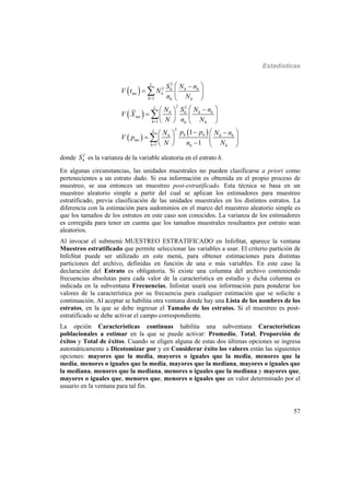 Estadísticas
57
 
 
 
 
2
2
1
2 2
1
2
1
1
1
L
h h h
me h
h h h
L
h h h h
me
h h h
L
h hh h h
me
h h h
S N n
V t N
n N
N S N n
V X
N n N
p pN N n
V p
N n N



 
  
 
  
   
   
   
   
   



donde 2
hS es la varianza de la variable aleatoria en el estrato h.
En algunas circunstancias, las unidades muestrales no pueden clasificarse a priori como
pertenecientes a un estrato dado. Si esa información es obtenida en el propio proceso de
muestreo, se usa entonces un muestreo post-estratificado. Esta técnica se basa en un
muestreo aleatorio simple a partir del cual se aplican los estimadores para muestreo
estratificado, previa clasificación de las unidades muestrales en los distintos estratos. La
diferencia con la estimación para sudominios en el marco del muestreo aleatorio simple es
que los tamaños de los estratos en este caso son conocidos. La varianza de los estimadores
es corregida para tener en cuenta que los tamaños muestrales resultantes por estrato sean
aleatorios.
Al invocar el submenú MUESTREO ESTRATIFICADO en InfoStat, aparece la ventana
Muestreo estratificado que permite seleccionar las variables a usar. El criterio partición de
InfoStat puede ser utilizado en este menú, para obtener estimaciones para distintas
particiones del archivo, definidas en función de una o más variables. En este caso la
declaración del Estrato es obligatoria. Si existe una columna del archivo conteniendo
frecuencias absolutas para cada valor de la característica en estudio y dicha columna es
indicada en la subventana Frecuencias, Infostat usará esa información para ponderar los
valores de la característica por su frecuencia para cualquier estimación que se solicite a
continuación. Al aceptar se habilita otra ventana donde hay una Lista de los nombres de los
estratos, en la que se debe ingresar el Tamaño de los estratos. Si el muestreo es post-
estratificado se debe activar el campo correspondiente.
La opción Características continuas habilita una subventana Características
poblacionales a estimar en la que se puede activar: Promedio, Total, Proporción de
éxitos y Total de éxitos. Cuando se eligen alguna de estas dos últimas opciones se ingresa
automáticamente a Dicotomizar por y en Considerar éxito los valores están las siguientes
opciones: mayores que la media, mayores o iguales que la media, menores que la
media, menores o iguales que la media, mayores que la mediana, mayores o iguales que
la mediana, menores que la mediana, menores o iguales que la mediana y mayores que,
mayores o iguales que, menores que, menores o iguales que un valor determinado por el
usuario en la ventana para tal fin.
 