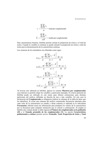 Estadísticas
59
1 1
cnm
ij
j i
c
x
t
m
 


= total por conglomerado
1 1
cnm
ij
j i
c
x
X
mN
 


= media por conglomerado
Para características binarias, InfoStat permite estimar la proporción de éxitos y el total de
éxitos. Cuando la variable es continua se puede calcular la proporción de éxitos y total de
éxitos previa dicotomización de la característica continua.
Las varianzas de los estimadores son obtenidas como sigue:
2
2
1 1
2
2
1 1
2
( )
1
1
( )
1
c
c
nm
ij
j i
nm
ij
j i
x X
M M m
V t
m m M
x X
M M m
V X
m m M N
 
 








 
 
 
 
 
 
 
 
2
1 1
2
1 1
2
1
( )
1
1
( )
1
c
c
nm
ij c
j i
c
nm
ij c
j i
c
x t
M m
V t
m m M
x t
M m
V X
m MmN
 
 








 
 
 
 
 
 
 
 
Al invocar este submenú en InfoStat, aparece la ventana Muestreo por conglomerados
cuya función es permitir elegir las variables y particiones deseadas. El criterio partición de
InfoStat puede ser utilizado en este menú, para obtener estimaciones para distintas
particiones del archivo, definidas en función de una o más variables. En este caso la
declaración del Conglomerado es obligatoria (indicar la columna de la tabla de datos que
los identifica). Si existe una columna del archivo conteniendo frecuencias absolutas para
cada valor de la característica en estudio y dicha columna es indicada en la subventana
Frecuencias, Infostat usará esa información para ponderar los valores de la característica
por su frecuencia para cualquier estimación que se solicite a continuación. Al aceptar se
habilita otra ventana donde se debe ingresar el Número de conglomerados en la población
(M) y el Tamaño promedio de los conglomerados (N). La opción Características
poblacionales a estimar permite activar: Promedio, Total, Proporción de éxitos y Total
 