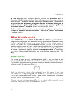 Estadísticas
60
de éxitos. Cuando se desea dicotomizar variables continuas ir a Dicotomizar por y en
Considerar éxito los valores seleccionar alguna de las siguientes opciones: mayores que la
media, mayores o iguales que la media, menores que la media, menores o iguales que la
media, mayores que la mediana, mayores o iguales que la mediana, menores que la
mediana, menores o iguales que la mediana y mayores que, mayores o iguales que,
menores que, menores o iguales que un valor determinado por el usuario.
En la parte inferior de esta ventana aparecen marcadas las siguientes opciones: Error
estándar del estimador, Intervalo de confianza, Coeficiente de variación del estimador
y Varianza relativa.
Cálculo del tamaño muestral
Menú ESTADÍSTICAS  CÁLCULO DE TAMAÑO DE MUESTRA, permite calcular el
tamaño de muestra necesario para estimar una media o una proporción poblacional con una
confianza y precisión determinada por el usuario. También, permite calcular tamaño de
muestra para detectar, en el contexto del ANAVA de efectos fijos a una vía de clasificación,
una diferencia entre medias de grupos o poblaciones tan pequeña como sea especificada por
el usuario y el tamaño de muestra para la estimación de la diferencia entre dos poblñaciones.
Al ingresar a este submenú se habilita la ventana Tamaño muestral para... la cual presenta
tres solapas: Detectar una DMS, Estimar una media,.Estimar una proporción y.Dif.
Prop
Estimar una media
Este método presupone un m.a.s. (muestreo aleatorio simple) y tiene por objeto dar una
aproximación, basada en la distribución normal, del tamaño muestral necesario para estimar
a la media con una confianza y una precisión determinada. La aproximación usada para el
cálculo del tamaño de muestra en InfoStat es:
2
2
1
2Z
n
c
  
  
 
 
donde  es la desviación estándar poblacional, para la que se debe ingresar el valor o una
cota superior, c es la amplitud requerida para el intervalo de confianza con una confianza
(1-)% para la media poblacional. El valor c puede elegirse arbitrariamente o expresarse
como una fracción f de la media muestral  c xf .
Alternativamente el usuario puede especificar el error estándar máximo aceptable para la
estimación, como criterio para el cálculo del tamaño muestral.
 