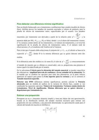 Estadísticas
61
Para detectar una diferencia mínima significativa
Para un diseño balanceado con a tratamientos o poblaciones bajo estudio (modelo de efectos
fijos), InfoStat provee los tamaños de muestras asociados a valores de potencia, para la
prueba de efectos de tratamientos nulos, especificados por el usuario. Los tamaños
muestrales por tratamiento son derivados a partir de la relación entre
2
2 1
2
a
i
i
n
a






y la
potencia dada por P(F0 >F,a-1,N-a /H0 es falsa), donde i es el efecto del tratamiento i-ésimo,
2
la varianza común dentro de los tratamientos, a el número de tratamientos,  el nivel de
significación de la prueba de efectos de tratamientos nulos, N el número total de
observaciones y F0 el estadístico del Análisis de la Varianza.
Para evitar que el usuario deba seleccionar el conjunto de i, i=1,...,a, el cálculo se basa en la
expresión
2
2
2
2
nD
a


 donde D es la mínima diferencia que se quiere detectar entre dos
medias.
Si la diferencia entre dos medias es a lo sumo D, el valor de
2
2
2
2
nD
a


 y consecuentemente
el tamaño de muestra que se obtiene es conservador, esto es, proporciona una potencia al
menos igual a la especificada por el usuario.
En la subventana Criterio para la obtención del tamaño muestral, se pueden especificar
dos alternativas: Amplitud intervalo de confianza o Error estándar de la estimación. En
la medida que se cambien las opciones para estas dos alternativas, en la parte inferior
aparecerá un espacio para poner la Cota superior para la varianza y así se estimará el
Tamaño muestral requerido.
Detectar una DMS (diferencia mínima significativa), permite calcular la Potencia
alcanzada para un modelo de análisis de la varianza de efectos fijos, cuando se van
cambiando las siguientes opciones: Número de tratamientos, Varianza común dentro de
tratamientos, Nivel de significación, Mínima diferencia que se quiere detectar y
Repeticiones por tratamiento (n).
Estimar una proporción
Presupone un m.a.s. (muestreo aleatorio simple) y tiene por objeto dar una aproximación,
basada en la distribución normal, del tamaño muestral necesario para estimar una
proporción con una confianza y una precisión determinada. La aproximación usada para el
cálculo del tamaño de muestra en InfoStat es:
2
2
1
2 (1 )Z p p
n
c

 
  
 
 
 