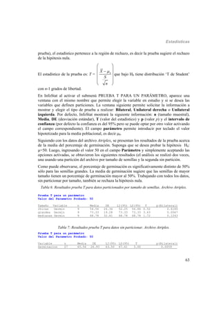 Estadísticas
63
prueba), el estadístico pertenece a la región de rechazo, es decir la prueba sugiere el rechazo
de la hipótesis nula.
El estadístico de la prueba es: T = 0
X
S
n

 
 
 
  
 
que bajo H0 tiene distribución ‘T de Student’
con n-1 grados de libertad.
En InfoStat al activar el submenú PRUEBA T PARA UN PARÁMETRO, aparece una
ventana con el mismo nombre que permite elegir la variable en estudio y si se desea las
variables que definen particiones. La ventana siguiente permite solicitar la información a
mostrar y elegir el tipo de prueba a realizar: Bilateral, Unilateral derecha o Unilateral
izquierda. Por defecto, InfoStat mostrará la siguiente información: n (tamaño muestral),
Media, DE (desviación estándar), T (valor del estadístico) y p (valor p) y el intervalo de
confianza (por defecto la confianza es del 95% pero se puede optar por otro valor activando
el campo correspondiente). El campo parámetro permite introducir por teclado el valor
hipotetizado para la media poblacional, es decir 0.
Siguiendo con los datos del archivo Atriplex, se presentan los resultados de la prueba acerca
de la media del porcentaje de germinación. Suponga que se desea probar la hipótesis H0:
=50. Luego, ingresando el valor 50 en el campo Parámetro y simplemente aceptando las
opciones activadas, se obtuvieron los siguientes resultados (el análisis se realizó dos veces,
una usando una partición del archivo por tamaño de semillas y la segunda sin partición.
Como puede observarse, el porcentaje de germinación es significativamente distinto de 50%
sólo para las semillas grandes. La media de germinación sugiere que las semillas de mayor
tamaño tienen un porcentaje de germinación mayor al 50%. Trabajando con todos los datos,
sin particionar por tamaño, también se rechaza la hipótesis nula.
Tabla 6: Resultados prueba T para datos particionados por tamaño de semillas. Archivo Atriplex.
Prueba T para un parámetro
Valor del Parametro Probado: 50
Tamaño Variable n Media DE LI(95) LS(95) T p(Bilateral)
chicas Germin 9 54.56 26.34 52.25 56.86 0.52 0.6180
grandes Germin 9 73.33 19.28 73.33 73.33 3.63 0.0067
medianas Germin 9 68.78 32.81 68.78 68.78 1.72 0.1243
Tabla 7: Resultados prueba T para datos sin particionar. Archivo Atriplex.
Prueba T para un parámetro
Valor del Parametro Probado: 50
Variable n Media DE LI(95) LS(95) T p(Bilateral)
Germinacion 27 65.56 26.93 63.50 67.61 3.00 0.0059___
 