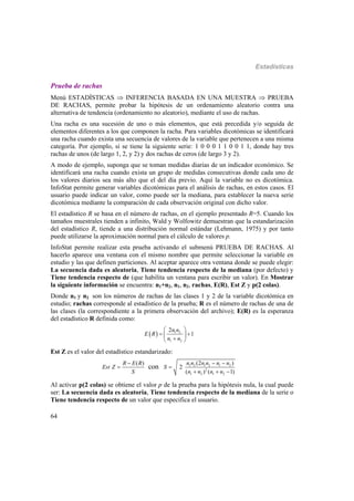 Estadísticas
64
Prueba de rachas
Menú ESTADÍSTICAS  INFERENCIA BASADA EN UNA MUESTRA  PRUEBA
DE RACHAS, permite probar la hipótesis de un ordenamiento aleatorio contra una
alternativa de tendencia (ordenamiento no aleatorio), mediante el uso de rachas.
Una racha es una sucesión de uno o más elementos, que está precedida y/o seguida de
elementos diferentes a los que componen la racha. Para variables dicotómicas se identificará
una racha cuando exista una secuencia de valores de la variable que pertenecen a una misma
categoría. Por ejemplo, si se tiene la siguiente serie: 1 0 0 0 1 1 0 0 1 1, donde hay tres
rachas de unos (de largo 1, 2, y 2) y dos rachas de ceros (de largo 3 y 2).
A modo de ejemplo, suponga que se toman medidas diarias de un indicador económico. Se
identificará una racha cuando exista un grupo de medidas consecutivas donde cada uno de
los valores diarios sea más alto que el del día previo. Aquí la variable no es dicotómica.
InfoStat permite generar variables dicotómicas para el análisis de rachas, en estos casos. El
usuario puede indicar un valor, como puede ser la mediana, para establecer la nueva serie
dicotómica mediante la comparación de cada observación original con dicho valor.
El estadístico R se basa en el número de rachas, en el ejemplo presentado R=5. Cuando los
tamaños muestrales tienden a infinito, Wald y Wolfowitz demuestran que la estandarización
del estadístico R, tiende a una distribución normal estándar (Lehmann, 1975) y por tanto
puede utilizarse la aproximación normal para el cálculo de valores p.
InfoStat permite realizar esta prueba activando el submenú PRUEBA DE RACHAS. Al
hacerlo aparece una ventana con el mismo nombre que permite seleccionar la variable en
estudio y las que definen particiones. Al aceptar aparece otra ventana donde se puede elegir:
La secuencia dada es aleatoria, Tiene tendencia respecto de la mediana (por defecto) y
Tiene tendencia respecto de (que habilita un ventana para escribir un valor). En Mostrar
la siguiente información se encuentra: n1+n2, n1, n2, rachas, E(R), Est Z y p(2 colas).
Donde n1 y n2 son los números de rachas de las clases 1 y 2 de la variable dicotómica en
estudio; rachas corresponde al estadístico de la prueba; R es el número de rachas de una de
las clases (la correspondiente a la primera observación del archivo); E(R) es la esperanza
del estadístico R definida como:
  1 2
1 2
2
1
n n
E R
n n
 
  
 
Est Z es el valor del estadístico estandarizado:
1 2 1 2 1 2
2
1 2 1 2
(2 )( )
2
( ) ( 1)
con
n n n n n nR E R
Est Z S
S n n n n
 
 
  
Al activar p(2 colas) se obtiene el valor p de la prueba para la hipótesis nula, la cual puede
ser: La secuencia dada es aleatoria, Tiene tendencia respecto de la mediana de la serie o
Tiene tendencia respecto de un valor que especifica el usuario.
 