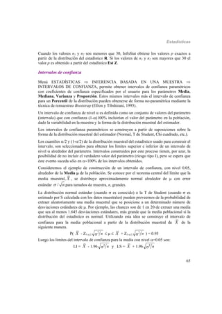 Estadísticas
65
Cuando los valores n1 y n2 son menores que 30, InfoStat obtiene los valores p exactos a
partir de la distribución del estadístico R. Si los valores de n1 y n2 son mayores que 30 el
valor p es obtenido a partir del estadístico Est Z.
Intervalos de confianza
Menú ESTADÍSTICAS  INFERENCIA BASADA EN UNA MUESTRA 
INTERVALOS DE CONFIANZA, permite obtener intervalos de confianza paramétricos
con coeficientes de confianza especificados por el usuario para los parámetros Media,
Mediana, Varianza y Proporción. Estos mismos intervalos más el intervalo de confianza
para un Percentil de la distribución pueden obtenerse de forma no-paramétrica mediante la
técnica de remuestreo Bootstrap (Efron y Tibshirani, 1993).
Un intervalo de confianza de nivel  es definido como un conjunto de valores del parámetro
(intervalo) que con confianza (1-)100% incluirían el valor del parámetro en la población,
dado la variabilidad en la muestra y la forma de la distribución muestral del estimador.
Los intervalos de confianza paramétricos se construyen a partir de suposiciones sobre la
forma de la distribución muestral del estimador (Normal, T de Student, Chi cuadrado, etc.).
Los cuantiles /2 y (1-/2) de la distribución muestral del estadístico usado para construir el
intervalo, son seleccionados para obtener los límites superior e inferior de un intervalo de
nivel  alrededor del parámetro. Intervalos construidos por este proceso tienen, por azar, la
posibilidad de no incluir el verdadero valor del parámetro (riesgo tipo I), pero se espera que
éste evento suceda sólo en 100% de los intervalos obtenidos.
Consideremos el ejemplo de construcción de un intervalo de confianza, con nivel 0.05,
alrededor de la Media  de la población. Se conoce por el teorema central del límite que la
media muestral, X , se distribuye aproximadamente normal alrededor de  con error
estándar / n para tamaños de muestra, n, grandes.
La distribución normal estándar (cuando  es conocido) o la T de Student (cuando  es
estimado por S calculada con los datos muestrales) pueden proveernos de la probabilidad de
extraer aleatoriamente una media muestral que se posicione a un determinado número de
desviaciones estándares de . Por ejemplo, las chances son de 1 en 20 de extraer una media
que sea al menos 1.645 desviaciones estándares, más grande que la media poblacional si la
distribución del estadístico es normal. Utilizando esta idea se construye el intervalo de
confianza para la media poblacional a partir de la distribución muestral de X de la
siguiente manera.
P( X - Z1-/2 n2    X + Z1-/2 n2 ) = 0.95
Luego los límites del intervalo de confianza para la media con nivel =0.05 son:
LI = X - 1.96 n2 y LS = X + 1.96 n2
 