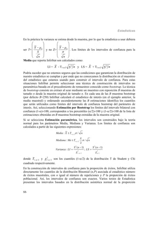 Estadísticas
66
En la práctica la varianza se estima desde la muestra, por lo que la estadística a usar debiera
ser T= 0
X
S
n

 
 
 
  
 
y no Z= 0
X
n



 
 
 
  
 
. Los límites de los intervalos de confianza para la
Media que reporta InfoStat son calculados como:
LI = X - T1-/2
2
nS y LS = X + T1-/2
2
nS
Podría suceder que no estemos seguros que las condiciones que garantizan la distribución de
nuestro estadístico se cumplan y por ende que no conozcamos la distribución en el muestreo
del estadístico que estamos usando para construir el intervalo de confianza. Para estas
situaciones InfoStat permite seleccionar una técnica de construcción de intervalos no
paramétrica basada en el procedimiento de remuestreo conocido como bootstrap. La técnica
de bootstrap consiste en extraer al azar mediante un muestreo con reposición B muestras de
tamaño n desde la muestra original de tamaño n. En cada una de las B muestras bootstrap
(por defecto B=250) InfoStat calculará el estadístico de interés (en el ejemplo anterior, la
media muestral) y ordenando ascendentemente las B estimaciones identifica los cuantiles
que serán utilizados como límites del intervalo de confianza bootstrap del parámetro de
interés. Así, seleccionando Estimación por Bootstrap los límites del intervalo bilateral con
confianza (1-)100, corresponden a los percentiles (/2)100 y (1-/2)100 de la lista de
estimaciones obtenidas en B muestras bootstrap extraídas de la muestra original.
Si se selecciona Estimación paramétrica, los intervalos son construidos bajo la teoría
normal para los parámetros Media, Mediana y Varianza. Los límites de confianza son
calculados a partir de las siguientes expresiones:
1 / 2
1 / 2
2 2
2 2
1 / 2 / 2
: /
: /
2
( 1) ( 1)
: ;
Media X T n
Mediana Me T n
S n S n
Varianza LI LS


 



 





 
 
donde 1 /2T  y 2
1 /2  son los cuantiles (1-/2) de la distribución T de Student y Chi
cuadrado respectivamente.
En la construcción de intervalos de confianza para la proporción de éxitos, InfoStat utiliza
directamente los cuantiles de la distribución Binomial (n,P) asociada al estadístico número
de éxitos muestrales, con n igual al número de repeticiones y P la proporción de éxitos
poblacional. Así, los intervalos de confianza son exactos. Varios textos de Estadística
presentan los intervalos basados en la distribución asintótica normal de la proporción
 