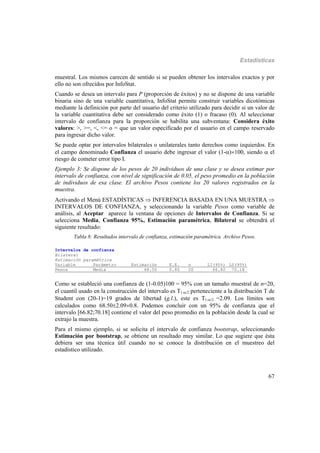 Estadísticas
67
muestral. Los mismos carecen de sentido si se pueden obtener los intervalos exactos y por
ello no son ofrecidos por InfoStat.
Cuando se desea un intervalo para P (proporción de éxitos) y no se dispone de una variable
binaria sino de una variable cuantitativa, InfoStat permite construir variables dicotómicas
mediante la definición por parte del usuario del criterio utilizado para decidir si un valor de
la variable cuantitativa debe ser considerado como éxito (1) o fracaso (0). Al seleccionar
intervalo de confianza para la proporción se habilita una subventana: Considera éxito
valores: >, >=, <, <= o = que un valor especificado por el usuario en el campo reservado
para ingresar dicho valor.
Se puede optar por intervalos bilaterales o unilaterales tanto derechos como izquierdos. En
el campo denominado Confianza el usuario debe ingresar el valor (1-)100, siendo  el
riesgo de cometer error tipo I.
Ejemplo 3: Se dispone de los pesos de 20 individuos de una clase y se desea estimar por
intervalo de confianza, con nivel de significación de 0.05, el peso promedio en la población
de individuos de esa clase. El archivo Pesos contiene los 20 valores registrados en la
muestra.
Activando el Menú ESTADÍSTICAS  INFERENCIA BASADA EN UNA MUESTRA 
INTERVALOS DE CONFIANZA, y seleccionando la variable Pesos como variable de
análisis, al Aceptar aparece la ventana de opciones de Intervalos de Confianza. Si se
selecciona Media, Confianza 95%, Estimación paramétrica, Bilateral se obtendrá el
siguiente resultado:
Tabla 8: Resultados intervalo de confianza, estimación paramétrica. Archivo Pesos.
Intervalos de confianza
Bilateral
Estimación paramétrica
Variable Parámetro Estimación E.E. n LI(95%) LS(95%)
Pesos Media 68.50 0.80 20 66.82 70.18_
Como se estableció una confianza de (1-0.05)100 = 95% con un tamaño muestral de n=20,
el cuantil usado en la construcción del intervalo es T1-/2 perteneciente a la distribución T de
Student con (20-1)=19 grados de libertad (g.l.), este es T1-/2 =2.09. Los límites son
calculados como 68.502.090.8. Podemos concluir con un 95% de confianza que el
intervalo [66.82;70.18] contiene el valor del peso promedio en la población desde la cual se
extrajo la muestra.
Para el mismo ejemplo, si se solicita el intervalo de confianza bootstrap, seleccionando
Estimación por bootstrap, se obtiene un resultado muy similar. Lo que sugiere que ésta
debiera ser una técnica útil cuando no se conoce la distribución en el muestreo del
estadístico utilizado.
 