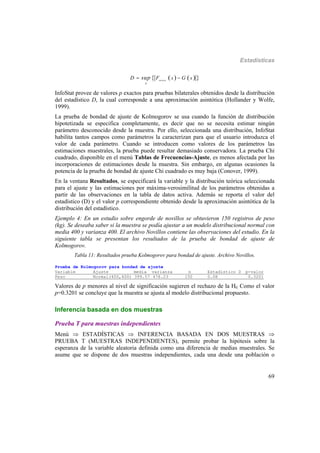 Estadísticas
69
    teorica
x
x xD F Gsup 
InfoStat provee de valores p exactos para pruebas bilaterales obtenidos desde la distribución
del estadístico D, la cual corresponde a una aproximación asintótica (Hollander y Wolfe,
1999).
La prueba de bondad de ajuste de Kolmogorov se usa cuando la función de distribución
hipotetizada se especifica completamente, es decir que no se necesita estimar ningún
parámetro desconocido desde la muestra. Por ello, seleccionada una distribución, InfoStat
habilita tantos campos como parámetros la caracterizan para que el usuario introduzca el
valor de cada parámetro. Cuando se introducen como valores de los parámetros las
estimaciones muestrales, la prueba puede resultar demasiado conservadora. La prueba Chi
cuadrado, disponible en el menú Tablas de Frecuencias-Ajuste, es menos afectada por las
incorporaciones de estimaciones desde la muestra. Sin embargo, en algunas ocasiones la
potencia de la prueba de bondad de ajuste Chi cuadrado es muy baja (Conover, 1999).
En la ventana Resultados, se especificará la variable y la distribución teórica seleccionada
para el ajuste y las estimaciones por máxima-verosimilitud de los parámetros obtenidas a
partir de las observaciones en la tabla de datos activa. Además se reporta el valor del
estadístico (D) y el valor p correspondiente obtenido desde la aproximación asintótica de la
distribución del estadístico.
Ejemplo 4: En un estudio sobre engorde de novillos se obtuvieron 150 registros de peso
(kg). Se deseaba saber si la muestra se podía ajustar a un modelo distribucional normal con
media 400 y varianza 400. El archivo Novillos contiene las observaciones del estudio. En la
siguiente tabla se presentan los resultados de la prueba de bondad de ajuste de
Kolmogorov.
Tabla 11: Resultados prueba Kolmogorov para bondad de ajuste. Archivo Novillos.
Prueba de Kolmogorov para bondad de ajuste
Variable Ajuste media varianza n Estadistico D p-valor
Peso Normal(400,400) 399.57 478.23 150 0.08 0.3201
Valores de p menores al nivel de significación sugieren el rechazo de la H0. Como el valor
p=0.3201 se concluye que la muestra se ajusta al modelo distribucional propuesto.
Inferencia basada en dos muestras
Prueba T para muestras independientes
Menú  ESTADÍSTICAS  INFERENCIA BASADA EN DOS MUESTRAS 
PRUEBA T (MUESTRAS INDEPENDIENTES), permite probar la hipótesis sobre la
esperanza de la variable aleatoria definida como una diferencia de medias muestrales. Se
asume que se dispone de dos muestras independientes, cada una desde una población o
 