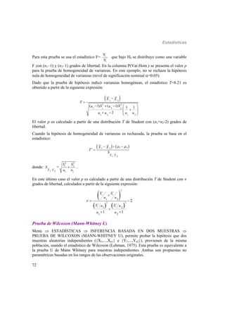 Estadísticas
72
Para esta prueba se usa el estadístico F=
2
1
2
2
S
S
que bajo H0 se distribuye como una variable
F con (n1–1) y (n2–1) grados de libertad. En la columna P(Var.Hom.) se presenta el valor p
para la prueba de homogeneidad de varianzas. En este ejemplo, no se rechaza la hipótesis
nula de homogeneidad de varianzas (nivel de significación nominal =0.05).
Dado que la prueba de hipótesis indicó varianzas homogéneas, el estadístico T=8.21 es
obtenido a partir de la siguiente expresión:
 21
2 2
1 21 2
1 2 1 2
( 1) ( 1) 1 1
2
X X
T
S Sn n
n n n n


    
 
  
 
El valor p es calculado a partir de una distribución T de Student con (n1+n2-2) grados de
libertad.
Cuando la hipótesis de homogeneidad de varianzas es rechazada, la prueba se basa en el
estadístico:
   1 21 2
1 2X X
X X
T
S
 

  
 
donde:
1 2X X
S 
=
2 2
1 2
21
S S
nn
 .
En este último caso el valor p es calculado a partir de una distribución T de Student con 
grados de libertad, calculados a partir de la siguiente expresión:
 
   
2 2
1 2
2 2
1 2
2
2 2
1 2
1 2
1 2
1 1
2
S S
n n
S Sn n
n n



 
 
Prueba de Wilcoxon (Mann-Whitney U)
Menú  ESTADÍSTICAS  INFERENCIA BASADA EN DOS MUESTRAS 
PRUEBA DE WILCOXON (MANN-WHITNEY U), permite probar la hipótesis que dos
muestras aleatorias independientes ({X1,...,Xn1} e {Y1,...,Yn2}), provienen de la misma
población, usando el estadístico de Wilcoxon (Lehman, 1975). Esta prueba es equivalente a
la prueba U de Mann Whitney para muestras independientes. Ambas son propuestas no
paramétricas basadas en los rangos de las observaciones originales.
 