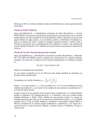 Estadísticas
74
Dado que p<0.05, se rechaza la hipótesis nula, las distribuciones no tienen igual parámetro
de posición.
Prueba de Wald- Wolfowitz
Menú ESTADÍSTICAS  INFERENCIA BASADA EN DOS MUESTRAS  WALD
WOLFOWITZ. Esta prueba no paramétrica puede aplicarse para determinar si dos muestras
independientes han sido extraídas de la misma población contra la alternativa de que los dos
grupos difieren en algún aspecto, ya sea tendencia central o variabilidad. El estadístico se
basa en el número de rachas. Cuando los tamaños muestrales tienden a infinito, Wald y
Wolfowitz demuestran que la estandarización del estadístico R, tiende a una distribución
normal estándar (Lehmann, 1975). InfoStat usa la aproximación normal para la obtención de
valores p.
Prueba de Van Der Waerden (puntuación normal)
Menú ESTADÍSTICAS  INFERENCIA BASADA EN DOS MUESTRAS  PRUEBA
DE VAN DER WAERDEN, permite comparar dos distribuciones de variables aleatorias
continuas. Se asume que se dispone de dos muestras independientes. La hipótesis a probar
es:
H0: F(x) = G(y) versus H1: 0
donde  es el parámetro de corrimiento.
Es una prueba competidora de la de Wilcoxon para probar igualdad de parámetros de
posición en dos distribuciones.
El estadístico de Van Der Waerden es 1
1 1
Sn j
c
j N

 
 
 
 
donde c, es la suma desde j=1,...,n de los cuantiles (Sj / N+1) de una distribución normal
estándar acumulada ( ), n es el menor de los tamaños de las muestras en consideración y N
es el total de observaciones.
Cuando el menor de los tamaños de las muestras bajo consideración es lo suficientemente
grande, el estadístico VW (estandarización de c), se distribuye como una variable normal
estándar (Hollander y Wolfe, 1999). InfoStat usa aproximación normal. La ventana de
resultados presenta, para cada una de las muestras en consideración (grupo 1 y 2), el tamaño
muestral (n(1) y n(2)), la media (media(1) y media(2)), la desviación estándar (DE(1) y
DE(2)), la mediana de la muestra original (mediana(1) y mediana(2)), y los valores de c
(suma Zscore(1) y suma Zscore(2)). Además, se puede solicitar el estadístico VW que se
calcula como:
 