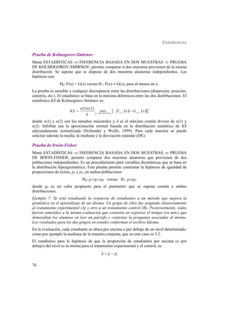 Estadísticas
76
Prueba de Kolmogorov-Smirnov
Menú ESTADÍSTICAS  INFERENCIA BASADA EN DOS MUESTRAS  PRUEBA
DE KOLMOGOROV-SMIRNOV, permite comparar si dos muestras provienen de la misma
distribución. Se supone que se dispone de dos muestras aleatorias independientes. Las
hipótesis son:
H0: F(x) = G(x) versus H1: F(x)  G(x), para al menos un x.
La prueba es sensible a cualquier discrepancia entre las distribuciones (dispersión, posición,
simetría, etc.). El estadístico se basa en la máxima diferencia entre las dos distribuciones. El
estadístico KS de Kolmogorov-Smirnov es:
 
    (1) ( 2 )
max
(1) (2)
n n
t
n n
KS F t G t
d  
 
donde n(1) y n(2) son los tamaños muestrales y d es el máximo común divisor de n(1) y
n(2). InfoStat usa la aproximación normal basada en la distribución asintótica de KS
adecuadamente normalizada (Hollander y Wolfe, 1999). Para cada muestra se puede
solicitar además la media, la mediana y la desviación estándar (DE).
Prueba de Irwin-Fisher
Menú ESTADÍSTICAS  INFERENCIA BASADA EN DOS MUESTRAS  PRUEBA
DE IRWIN-FISHER, permite comparar dos muestras aleatorias que provienen de dos
poblaciones independientes. Es un procedimiento para variables dicotómicas que se basa en
la distribución hipergeométrica. Esta prueba permite contrastar la hipótesis de igualdad de
proporciones de éxitos, p1 y p2, en ambas poblaciones:
H0: p1=p2=p0 versus H1: p1p2
donde p0 es un valor propuesto para el parámetro que se supone común a ambas
distribuciones.
Ejemplo 7: Se está estudiando la respuesta de estudiantes a un método que mejora la
gramática en el aprendizaje de un idioma. Un grupo de ellos fue asignado aleatoriamente
al tratamiento experimental (A) y otro a un tratamiento control (B). Posteriormente, todos
fueron sometidos a la misma evaluación que consistía en registrar el tiempo (en min.) que
demoraban los alumnos en leer un párrafo y contestar la preguntas asociadas al mismo.
Los resultados para los dos grupos en estudio conforman el archivo Idioma.
En la evaluación, cada estudiante se ubica por encima o por debajo de un nivel determinado,
como por ejemplo la mediana de la muestra conjunta, que en este caso es 3.2.
El estadístico para la hipótesis de que la proporción de estudiantes por encima (o por
debajo) del nivel es la misma para el tratamiento experimental y el control, es:
1 2
ˆ ˆ ˆp p  
 