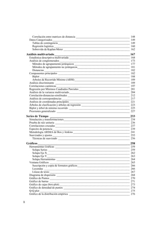 8
Correlación entre matrices de distancia _______________________________________ 148
Datos Categorizados________________________________________________________ 149
Tablas de contingencia____________________________________________________ 149
Regresión logística _______________________________________________________ 160
Sobrevida de Kaplan-Meier ________________________________________________ 162
Análisis multivariado__________________________________________________167
Estadística descriptiva multivariada ____________________________________________ 168
Análisis de conglomerados___________________________________________________ 173
Métodos de agrupamiento jerárquicos ________________________________________ 177
Métodos de agrupamiento no jerárquicos______________________________________ 181
Distancias______________________________________________________________ 182
Componentes principales ____________________________________________________ 182
Biplot _________________________________________________________________ 188
Arboles de Recorrido Mínimo (ARM)________________________________________ 189
Análisis discriminante ______________________________________________________ 189
Correlaciones canónicas _____________________________________________________ 197
Regresión por Mínimos Cuadrados Parciales_____________________________________ 201
Análisis de la varianza multivariado____________________________________________ 204
Correlación-distancias-similitudes _____________________________________________ 212
Análisis de correspondencias _________________________________________________ 217
Análisis de coordenadas principales____________________________________________ 221
Árboles de clasificación y árboles de regresión ___________________________________ 223
Biplot y árbol de mínimo recorrido ____________________________________________ 225
Procrustes generalizado _____________________________________________________ 227
Series de Tiempo _____________________________________________________233
Simulación y transformaciones________________________________________________ 234
Prueba de raíz unitaria ______________________________________________________ 236
Correlaciones cruzadas______________________________________________________ 237
Espectro de potencia________________________________________________________ 239
Metodología ARIMA de Box y Jenkins _________________________________________ 241
Suavizados y ajustes ________________________________________________________ 255
Técnicas de suavizado ____________________________________________________ 256
Gráficos _____________________________________________________________258
Herramientas Gráficas ______________________________________________________ 259
Solapa Series ___________________________________________________________ 259
Solapa Eje X____________________________________________________________ 262
Solapa Eje Y____________________________________________________________ 263
Solapa Herramientas _____________________________________________________ 264
Ventana Gráficos __________________________________________________________ 265
Suscripción y copia de formatos gráficos______________________________________ 266
Leyendas ______________________________________________________________ 266
Líneas de texto __________________________________________________________ 267
Diagrama de dispersión _____________________________________________________ 268
Gráfico de Puntos __________________________________________________________ 270
Gráfico de barras __________________________________________________________ 271
Gráfico de cajas (box-plot) ___________________________________________________ 273
Gráfico de densidad de puntos ________________________________________________ 274
Q-Q plot _________________________________________________________________ 275
Gráfico de la distribución empírica ____________________________________________ 276
 