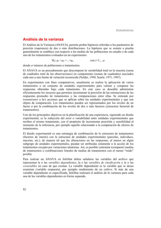 Estadísticas
82
Análisis de la varianza
El Análisis de la Varianza (ANAVA), permite probar hipótesis referidas a los parámetros de
posición (esperanza) de dos o más distribuciones. La hipótesis que se somete a prueba
generalmente se establece con respecto a las medias de las poblaciones en estudio o de cada
uno de los tratamientos evaluados en un experimento:
H0: 1 =2 =...=a con i=1,...,a
donde a=número de poblaciones o tratamientos.
El ANAVA es un procedimiento que descompone la variabilidad total en la muestra (suma
de cuadrados total de las observaciones) en componentes (sumas de cuadrados) asociados
cada uno a una fuente de variación reconocida (Nelder, 1994; Searle, 1971, 1987).
En experimentos con fines comparativos, usualmente se realiza la aplicación de varios
tratamientos a un conjunto de unidades experimentales para valorar y comparar las
respuestas obtenidas bajo cada tratamiento. En este caso es deseable administrar
eficientemente los recursos que permiten incrementar la precisión de las estimaciones de las
respuestas promedio de tratamientos y las comparaciones entre ellas. Se entiende por
tratamientos a la/s acciones que se aplican sobre las unidades experimentales y que son
objeto de comparación. Los tratamientos pueden ser representados por los niveles de un
factor o por la combinación de los niveles de dos o más factores (estructura factorial de
tratamientos).
Uno de los principales objetivos en la planificación de una experiencia, siguiendo un diseño
experimental, es la reducción del error o variabilidad entre unidades experimentales que
reciben el mismo tratamiento, con el propósito de incrementar precisión y sensibilidad al
momento de la inferencia, por ejemplo aquello relacionado a la comparación de efectos de
tratamientos.
El diseño experimental es una estrategia de combinación de la estructura de tratamientos
(factores de interés) con la estructura de unidades experimentales (parcelas, individuos,
macetas, etc.), de manera tal que las alteraciones en las respuestas, al menos en algún
subgrupo de unidades experimentales, puedan ser atribuidas solamente a la acción de los
tratamientos excepto por variaciones aleatorias. Así, es posible contrastar (comparar) medias
de tratamientos o combinaciones lineales de medias de tratamientos con el menor “ruido”
posible.
Para realizar un ANAVA en InfoStat deben señalarse las variables del archivo que
representan la o las variables dependientes, la o las variables de clasificación y la o las
covariables en caso de que existan. La variable dependiente es la variable que se desea
examinar (variable respuesta), por ejemplo rendimiento de un cultivo. Si más de una
variable dependiente es especificada, InfoStat realizará el análisis de la varianza para cada
una de las variables dependientes en forma separada.
 