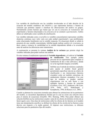 Estadísticas
83
Las variables de clasificación son las variables involucradas en el lado derecho de la
ecuación del modelo estadístico del ANAVA y que representan factores o fuentes de
variación que permiten separar o clasificar las observaciones del archivo en grupos.
Normalmente existen factores que tienen que ver con la estructura de tratamientos del
experimento y factores relacionados a la estructura de las unidades experimentales. Ambos
deben ser señalizados como variables de clasificación.
Las variables indicadas como covariables (o variables concomitantes) representan variables
aleatorias continuas cuyo valor varía con cada unidad experimental y que posiblemente
están relacionadas linealmente con la variable respuesta. En situaciones donde se señala la
presencia de una variable concomitante, InfoStat puede realizar análisis de covarianza, es
decir, ajusta o remueve la variabilidad en la variable dependiente debida a la covariable
antes de analizar las diferencias entre tratamientos.
A continuación se presenta la ventana Análisis de la varianza que permite elegir las
variables indicadas para poder realizar este análisis.
En esta ventana el rendimiento representa la Variable dependiente y el cultivar la Variable
de clasificación. Este ejemplo podría
provenir de un experimento para comparar el
rendimiento de dos o más cultivares y donde
no se ha registrado ninguna covariable.
InfoStat usa el método de mínimos cuadrados
para ajustar el modelo lineal general
permitiendo especificar más de un criterio de
clasificación y sus interacciones (factores
cruzados) como así también estructuras de
anidamiento (factores encajados). Con este
tipo de modelos se pueden analizar
experimentos con un solo factor o con
múltiples factores o fuentes de variación
(Cochran y Cox, 1957; Anderson y Mc Lean,
1974, Ostle, 1977; Hinkelmann y
Kempthorne, 1994, Di Rienzo et al., 2001).
Cuando se plantean las ecuaciones normales para obtener las estimaciones de los parámetros
del modelo, se encuentran dependencias lineales por lo cual no existe una solución única
para el sistema de ecuaciones (Graybill, 1961; Hocking, 1996). Para poder obtener una
solución InfoStat usa las restricciones usuales: suma de los efectos de distintos niveles de un
factor igual a cero. Esta clase de restricciones sobre los efectos de los factores en el modelo
tiene una interpretación sencilla si se definen los efectos de los niveles de los factores como
desvíos con respecto a la media general. Al imponer esas restricciones, se obtienen
soluciones para los parámetros fijos del modelo.
 