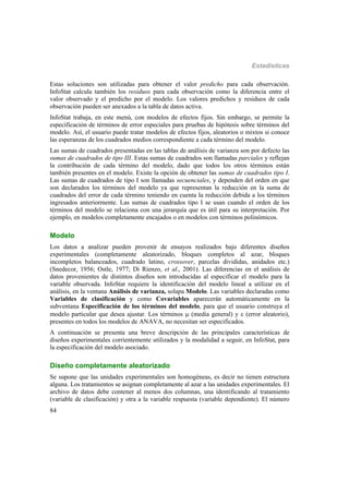 Estadísticas
84
Estas soluciones son utilizadas para obtener el valor predicho para cada observación.
InfoStat calcula también los residuos para cada observación como la diferencia entre el
valor observado y el predicho por el modelo. Los valores predichos y residuos de cada
observación pueden ser anexados a la tabla de datos activa.
InfoStat trabaja, en este menú, con modelos de efectos fijos. Sin embargo, se permite la
especificación de términos de error especiales para pruebas de hipótesis sobre términos del
modelo. Así, el usuario puede tratar modelos de efectos fijos, aleatorios o mixtos si conoce
las esperanzas de los cuadrados medios correspondiente a cada término del modelo.
Las sumas de cuadrados presentadas en las tablas de análisis de varianza son por defecto las
sumas de cuadrados de tipo III. Estas sumas de cuadrados son llamadas parciales y reflejan
la contribución de cada término del modelo, dado que todos los otros términos están
también presentes en el modelo. Existe la opción de obtener las sumas de cuadrados tipo I.
Las sumas de cuadrados de tipo I son llamadas secuenciales, y dependen del orden en que
son declarados los términos del modelo ya que representan la reducción en la suma de
cuadrados del error de cada término teniendo en cuenta la reducción debida a los términos
ingresados anteriormente. Las sumas de cuadrados tipo I se usan cuando el orden de los
términos del modelo se relaciona con una jerarquía que es útil para su interpretación. Por
ejemplo, en modelos completamente encajados o en modelos con términos polinómicos.
Modelo
Los datos a analizar pueden provenir de ensayos realizados bajo diferentes diseños
experimentales (completamente aleatorizado, bloques completos al azar, bloques
incompletos balanceados, cuadrado latino, crossover, parcelas divididas, anidados etc.)
(Snedecor, 1956; Ostle, 1977; Di Rienzo, et al., 2001). Las diferencias en el análisis de
datos provenientes de distintos diseños son introducidas al especificar el modelo para la
variable observada. InfoStat requiere la identificación del modelo lineal a utilizar en el
análisis, en la ventana Análisis de varianza, solapa Modelo. Las variables declaradas como
Variables de clasificación y como Covariables aparecerán automáticamente en la
subventana Especificación de los términos del modelo, para que el usuario construya el
modelo particular que desea ajustar. Los términos  (media general) y  (error aleatorio),
presentes en todos los modelos de ANAVA, no necesitan ser especificados.
A continuación se presenta una breve descripción de las principales características de
diseños experimentales corrientemente utilizados y la modalidad a seguir, en InfoStat, para
la especificación del modelo asociado.
Diseño completamente aleatorizado
Se supone que las unidades experimentales son homogéneas, es decir no tienen estructura
alguna. Los tratamientos se asignan completamente al azar a las unidades experimentales. El
archivo de datos debe contener al menos dos columnas, una identificando al tratamiento
(variable de clasificación) y otra a la variable respuesta (variable dependiente). El número
 