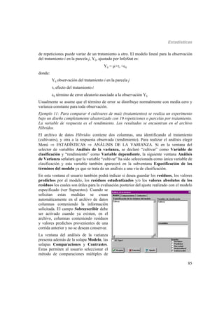 Estadísticas
85
de repeticiones puede variar de un tratamiento a otro. El modelo lineal para la observación
del tratamiento i en la parcela j, Yij, ajustado por InfoStat es:
Yij = +i +ij
donde:
Yij observación del tratamiento i en la parcela j
i efecto del tratamiento i
ij término de error aleatorio asociado a la observación Yij
Usualmente se asume que el término de error se distribuye normalmente con media cero y
varianza constante para toda observación.
Ejemplo 11: Para comparar 4 cultivares de maíz (tratamientos) se realiza un experimento
bajo un diseño completamente aleatorizado con 10 repeticiones o parcelas por tratamiento.
La variable de respuesta es el rendimiento. Los resultados se encuentran en el archivo
Híbridos.
El archivo de datos Híbridos contiene dos columnas, una identificando al tratamiento
(cultivares), y otra a la respuesta observada (rendimiento). Para realizar el análisis elegir
Menú  ESTADÍSTICAS  ANÁLISIS DE LA VARIANZA. Si en la ventana del
selector de variables Análisis de la varianza, se declaró “cultivar” como Variable de
clasificación y “rendimiento” como Variable dependiente, la siguiente ventana Análisis
de Varianza señalará que la variable “cultivar” ha sido seleccionada como única variable de
clasificación y esta variable también aparecerá en la subventana Especificación de los
términos del modelo ya que se trata de un análisis a una vía de clasificación.
En esta ventana el usuario también podrá indicar si desea guardar los residuos, los valores
predichos por el modelo, los residuos estudentizados y/o los valores absolutos de los
residuos los cuales son útiles para la evaluación posterior del ajuste realizado con el modelo
especificado (ver Supuestos). Cuando se
solicitan estas medidas se crean
automáticamente en el archivo de datos
columnas conteniendo la información
solicitada. El campo Sobreescribir debe
ser activado cuando ya existen, en el
archivo, columnas conteniendo residuos
y valores predichos provenientes de una
corrida anterior y no se desean conservar.
La ventana del análisis de la varianza
presenta además de la solapa Modelo, las
solapas Comparaciones y Contrastes.
Estas permiten al usuario seleccionar el
método de comparaciones múltiples de
 