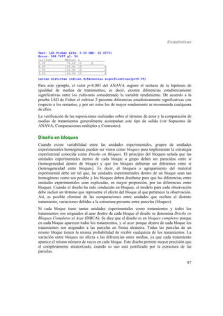 Estadísticas
87
Test: LSD Fisher Alfa: 0.05 DMS: 22.00731
Error: 588.7457 gl: 36
Cultivar Medias n
2.00 76.68 10 A
4.00 105.44 10 B
1.00 106.90 10 B
3.00 120.06 10 B
Letras distintas indican diferencias significativas(p<=0.05)
Para este ejemplo, el valor p=0.003 del ANAVA sugiere el rechazo de la hipótesis de
igualdad de medias de tratamientos, es decir, existen diferencias estadísticamente
significativas entre los cultivares considerando la variable rendimiento. De acuerdo a la
prueba LSD de Fisher el cultivar 2 presenta diferencias estadísticamente significativas con
respecto a los restantes, y por ser estos los de mayor rendimiento se recomienda cualquiera
de ellos.
La verificación de las suposiciones realizadas sobre el término de error y la comparación de
medias de tratamientos generalmente acompañan este tipo de salida (ver Supuestos de
ANAVA, Comparaciones múltiples y Contrastes).
Diseño en bloques
Cuando existe variabilidad entre las unidades experimentales, grupos de unidades
experimentales homogéneas pueden ser vistos como bloques para implementar la estrategia
experimental conocida como Diseño en Bloques. El principio del bloqueo señala que las
unidades experimentales dentro de cada bloque o grupo deben ser parecidas entre sí
(homogeneidad dentro de bloque) y que los bloques debieran ser diferentes entre sí
(heterogeneidad entre bloques). Es decir, el bloqueo o agrupamiento del material
experimental debe ser tal que, las unidades experimentales dentro de un bloque sean tan
homogéneas como sea posible y los bloques deben diseñarse para que las diferencias entre
unidades experimentales sean explicadas, en mayor proporción, por las diferencias entre
bloques. Cuando el diseño ha sido conducido en bloques, el modelo para cada observación
debe incluir un término que represente el efecto del bloque al que pertenece la observación.
Así, es posible eliminar de las comparaciones entre unidades que reciben el distinto
tratamiento, variaciones debidas a la estructura presente entre parcelas (bloques).
Si cada bloque tiene tantas unidades experimentales como tratamientos y todos los
tratamientos son asignados al azar dentro de cada bloque el diseño se denomina Diseño en
Bloques Completos al Azar (DBCA). Se dice que el diseño es en bloques completos porque
en cada bloque aparecen todos los tratamientos, y al azar porque dentro de cada bloque los
tratamientos son asignados a las parcelas en forma aleatoria. Todas las parcelas de un
mismo bloque tienen la misma probabilidad de recibir cualquiera de los tratamientos. La
variación entre bloques no afecta a las diferencias entre medias, ya que cada tratamiento
aparece el mismo número de veces en cada bloque. Este diseño permite mayor precisión que
el completamente aleatorizado, cuando su uso está justificado por la estructura de las
parcelas.
 