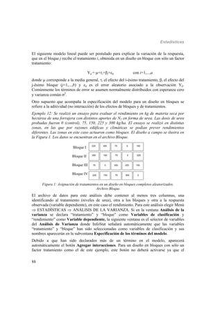 Estadísticas
88
El siguiente modelo lineal puede ser postulado para explicar la variación de la respuesta,
que en el bloque j recibe el tratamiento i, obtenida en un diseño en bloque con sólo un factor
tratamiento:
Yij = +i+j+ij con i=1,...,a
donde  corresponde a la media general, i el efecto del i-ésimo tratamiento, j el efecto del
j-ésimo bloque (j=1,...,b) y ij es el error aleatorio asociado a la observación Yij.
Comúnmente los términos de error se asumen normalmente distribuidos con esperanza cero
y varianza común 2
.
Otro supuesto que acompaña la especificación del modelo para un diseño en bloques se
refiere a la aditividad (no interacción) de los efectos de bloques y de tratamientos.
Ejemplo 12: Se realizó un ensayo para evaluar el rendimiento en kg de materia seca por
hectárea de una forrajera con distintos aportes de N2 en forma de urea. Las dosis de urea
probadas fueron 0 (control), 75, 150, 225 y 300 kg/ha. El ensayo se realizó en distintas
zonas, en las que por razones edáficas y climáticas se podían prever rendimientos
diferentes. Las zonas en este caso actuaron como bloques. El diseño a campo se ilustra en
la Figura 1. Los datos se encuentran en el archivo Bloque.
Bloque I
Bloque II
Bloque III
Bloque IV 300
300
300
300 75
75
75
75
150
150
150
150
225
225
225
225 0
0
0
0
Figura 1: Asignación de tratamientos en un diseño en bloques completos aleatorizados.
Archivo Bloque.
El archivo de datos para este análisis debe contener al menos tres columnas, una
identificando al tratamiento (niveles de urea), otra a los bloques y otra a la respuesta
observada (variable dependiente), en este caso el rendimiento. Para este análisis elegir Menú
 ESTADÍSTICAS  ANÁLISIS DE LA VARIANZA. Si en la ventana Análisis de la
varianza se declara “tratamiento” y “bloque” como Variables de clasificación y
“rendimiento” como Variable dependiente, la siguiente ventana es el selector de variables
del Análisis de Varianza donde InfoStat señalará automáticamente que las variables
“tratamiento” y “bloque” han sido seleccionadas como variables de clasificación y sus
nombres aparecerán en la subventana Especificación de los términos del modelo.
Debido a que han sido declarados más de un término en el modelo, aparecerá
automáticamente el botón Agregar interacciones. Para un diseño en bloques con sólo un
factor tratamiento como el de este ejemplo, este botón no deberá activarse ya que el
 