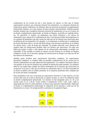Estadísticas
92
combinación de los niveles de dos o más factores de interés, se dice que el diseño
experimental involucra una estructura factorial de tratamientos. La estructura factorial de
tratamientos puede combinarse con distintos tipos de estructura de parcelas (completamente
aleatorizado, bloques, etc.) para generar diversos diseños experimentales. InfoStat permite
postular modelos que consideran estructura factorial de tratamientos ya sea en el marco de
un diseño completamente aleatorizado, un diseño en bloques, un diseño en cuadrado latino,
etc. Al especificar el modelo, los parámetros que hacen referencia a los efectos de
tratamientos (que surgen de la combinación de dos o más factores) deben descomponerse en
un conjunto de parámetros que dan cuenta de cada uno de los factores que intervienen para
la definición de un tratamiento. Por ejemplo, si el tratamiento se define por la combinación
de niveles del factor dosis y niveles del factor droga, será necesario especificar en el modelo
los efectos dosis y tipo de droga por separado. Se pueden adicionar como términos del
modelo todas las interacciones posibles entre los factores que intervienen. En cada caso
habrá que juzgar si todas o sólo algunas de las interacciones adicionadas al modelo son
requeridas. Si por ejemplo se realiza un ensayo con dos factores en un diseño en bloques
completos al azar, no es necesario agregar las interacciones de bloque con cada uno de los
dos factores de tratamiento.
InfoStat ajusta modelos para experimentos factoriales completos. En experimentos
factoriales completos, se estudian todas las posibles combinaciones de los niveles de los
factores (tratamientos) en cada repetición del experimento. Los modelos factoriales aditivos
son aquellos en los que los términos que modelan la interacción están ausentes. Los modelos
aditivos son usados para estudiar los efectos principales de los factores que intervienen en
un proceso en el que se sabe que los factores no interactúan entre sí. El efecto principal de
un factor se define como el cambio promedio en la respuesta producida entre cualquier par
de niveles del factor considerado.
Para ejemplificar este caso se presenta un experimento factorial 22 (dos factores con dos
niveles cada uno) en el que la interacción se supone ausente, el cual se ha dispuesto según
un diseño completamente aleatorizado. Los factores se han designado como A y B y sus
niveles como A1,A2 y B1,B2. Como existen 4 tratamientos (A1B1, A1B2, A2B1, A2B2) y
suponiendo que estos no están repetidos, se tienen cuatro parcelas experimentales. Dado que
el diseño es completamente aleatorizado la asignación de las parcelas a cada uno de los
tratamientos es al azar. Un arreglo posible se presenta en la siguiente Figura:
A2B1 A1B1
A2B2 A1B2
Figura 3: Experimento bifactorial sin repeticiones, bajo un diseño completamente aleatorizado.
 