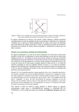 Estadísticas
96
Invierno
15
20
25
30
contenidodeproteínas
Verano
fem eninas
fem eninas
m asculinas
masculinas
Figura 4: Media  error estándar de la concentración de proteínas en hojas de Atriplex cordobensis
para cada combinación de niveles de los factores sexo y época de cosecha.
Si alguna combinación de factores está ausente (celdas faltantes), InfoStat presentará
automáticamente la suma de cuadrados de tipo I (secuenciales) e informará en la ventana de
resultados que se trata de un diseño desbalanceado en celdas. Estas sumas son obtenidas
para cada término del modelo secuencial si existe un subconjunto de datos que permite la
estimación del contraste de interés (efectos principales e interacción) al menos para los
datos existentes.
Diseño con estructura anidada de tratamientos
En algunos experimentos, con más de un factor tratamiento, los niveles de un factor (por
ejemplo el Factor B), no representan lo mismo bajo diferentes niveles del otro factor (por
ejemplo el Factor A) . Tal arreglo se conoce como diseño anidado y se dice que el Factor B
está anidado en los niveles del Factor A si para cada nivel de A existe un conjunto particular
de niveles de B. Si B está anidado en A, no tiene sentido estudiar la interacción entre A y B,
ya que los niveles de B están siendo evaluados dentro de cada nivel de A. La tabla del
ANAVA contempla la suma de cuadrados debida al Factor A, y la suma de cuadrados
debida al Factor B dentro de A (InfoStat reconoce esta condición cuando se la declara como
A>B). La suma de cuadrados del término A>B es la suma de las sumas de cuadrados del
factor B y de la interacción BA.
Ejemplo 16: Una compañía papelera compra papel por lotes a tres compañías madereras.
La variable en estudio son los g/m2
del papel obtenido en relación a la compañía y al lote.
De cada compañía se examinan cuatro lotes de materia prima extraídos al azar y se hacen
tres determinaciones por lote. Se puede decir que el factor “lote” está anidado dentro del
factor “compañía”, es decir, los lotes provenientes de distintas compañías no son los
mismos. En este ejemplo, interesa conocer si hay diferencias entre compañías y si los lotes
provenientes de las compañías son o no homogéneos en cuanto a la respuesta observada.
Los datos se presentan en el archivo Anidado.
Para obtener la tabla de ANAVA usando InfoStat se deberá realizar el siguiente
procedimiento: elegir menú  ESTADÍSTICAS, submenú  ANÁLISIS DE LA
VARIANZA, y en la ventana del selector de variables del Análisis de varianza especificar
 