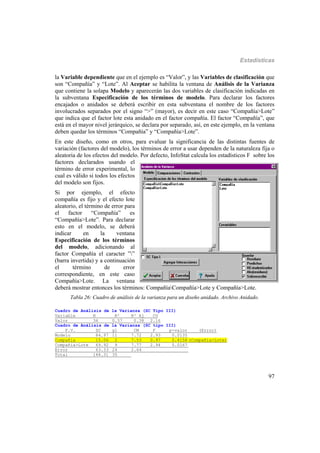 Estadísticas
97
la Variable dependiente que en el ejemplo es “Valor”, y las Variables de clasificación que
son “Compañía” y “Lote”. Al Aceptar se habilita la ventana de Análisis de la Varianza
que contiene la solapa Modelo y aparecerán las dos variables de clasificación indicadas en
la subventana Especificación de los términos de modelo. Para declarar los factores
encajados o anidados se deberá escribir en esta subventana el nombre de los factores
involucrados separados por el signo “>” (mayor), es decir en este caso “Compañía>Lote”
que indica que el factor lote esta anidado en el factor compañía. El factor “Compañía”, que
está en el mayor nivel jerárquico, se declara por separado, así, en este ejemplo, en la ventana
deben quedar los términos “Compañía” y “Compañía>Lote”.
En este diseño, como en otros, para evaluar la significancia de las distintas fuentes de
variación (factores del modelo), los términos de error a usar dependen de la naturaleza fija o
aleatoria de los efectos del modelo. Por defecto, InfoStat calcula los estadísticos F sobre los
factores declarados usando el
término de error experimental, lo
cual es válido si todos los efectos
del modelo son fijos.
Si por ejemplo, el efecto
compañía es fijo y el efecto lote
aleatorio, el término de error para
el factor “Compañía” es
“Compañía>Lote”. Para declarar
esto en el modelo, se deberá
indicar en la ventana
Especificación de los términos
del modelo, adicionando al
factor Compañía el caracter ””
(barra invertida) y a continuación
el término de error
correspondiente, en este caso
Compañía>Lote. La ventana
deberá mostrar entonces los términos: CompañíaCompañía>Lote y Compañía>Lote.
Tabla 26: Cuadro de análisis de la varianza para un diseño anidado. Archivo Anidado.
Cuadro de Análisis de la Varianza (SC Tipo III)
Variable N R² R² Aj CV
Valor 36 0.57 0.38 2.16
Cuadro de Análisis de la Varianza (SC tipo III)
F.V. SC gl CM F p-valor (Error)
Modelo 84.97 11 7.72 2.93 0.0135
Compañía 15.06 2 7.53 0.97 0.4158 (Compañía>Lote)
Compañía>Lote 69.92 9 7.77 2.94 0.0167
Error 63.33 24 2.64
Total 148.31 35
 