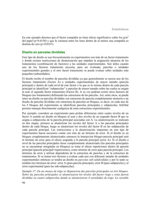 Estadísticas
98
En este ejemplo diremos que el factor compañía no tiene efecto significativo sobre los g/m2
del papel (p=0.4158) y que la varianza entre los lotes dentro de al menos una compañía es
distinta de cero (p=0.0167).
Diseño en parcelas divididas
Este tipo de diseño se usa frecuentemente en experimentos con más de un factor tratamiento
y donde existen restricciones de aleatorización que impiden la asignación aleatoria de los
tratamientos (combinación de factores) a las unidades experimentales. Son útiles cuando
uno de los factores tratamiento necesita, para ser evaluado, parcelas o unidades
experimentales grandes y el otro factor tratamiento se puede evaluar sobre unidades más
pequeñas (subunidades).
El diseño recibe el nombre de parcelas divididas ya que generalmente se asocia uno de los
factores tratamiento (Factor A) a unidades experimentales de mayor tamaño (parcela
principal) y dentro de cada nivel de este factor o lo que es lo mismo dentro de cada parcela
principal se identifican “subparcelas” o parcelas de menor tamaño sobre las cuales se asigna
al azar el segundo factor tratamiento (Factor B). A su vez podrían existir otros factores de
bloqueo (no tratamiento) definiendo las estructuras de las parcelas. Así, entre otros, se puede
tener un diseño en parcelas divididas con estructura de parcela completamente aleatoria o un
diseño de parcelas divididas con estructura de parcelas en bloques, es decir, en cada uno de
los b bloques del experimento se identifican parcelas principales y subparcelas. InfoStat
permite manejar directamente cualquiera de estas estructuras experimentales.
Por ejemplo, considere un experimento para probar diferencias entre cuatro niveles de un
factor A usando un diseño en bloques al azar y dos niveles de un segundo factor B que se
asigna a subparcelas de la parcela principal asociadas con A. La aleatorización se realizará
en dos etapas: primero se aleatorizan los niveles del factor A a las parcelas principales
dentro de cada bloque, luego se aleatorizan los niveles del factor B en las subparcelas de
cada parcela principal. Las restricciones a la aleatorización impuestas en este tipo de
experimentos hacen necesario contar con más de un término de error. Si el diseño es en
bloques completamente aleatorizados entonces la interacción bloqueparcela principal será
el término de error para el efecto asignado a la parcela principal (error A). Si el diseño a
nivel de las parcelas principales fuese completamente aleatorizado (las parcelas principales
no se encuentran arregladas en bloques) se toma el efecto repeticiones dentro de parcela
principal (parcela principal>repeticiones), como término de error para parcela principal. Los
términos de error a utilizar dependerán de la estructura de parcelas y de la estructura de
tratamientos. Si se tienen tres factores a evaluar cada uno con diferente tamaño de unidades
experimentales entonces se tendrá un diseño en parcelas sub-subdivididas y por lo tanto se
tendrán tres términos de error: error A (para parcela principal), error B (para subparcela) y el
error experimental (para las sub-subparcelas).
Ejemplo 17: En un ensayo de trigo se dispusieron dos parcelas principales en tres bloques.
Sobre las parcelas principales se aleatorizaron los niveles del factor riego y estas fueron
divididas en cuatro subparcelas donde se aleatorizaron 4 variedades de trigo. La variable
 