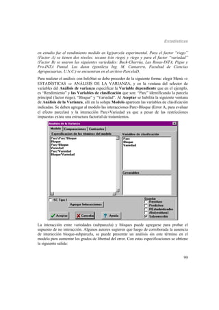 Estadísticas
99
en estudio fue el rendimiento medido en kg/parcela experimental. Para el factor “riego”
(Factor A) se tienen dos niveles: secano (sin riego) y riego y para el factor “variedad”
(Factor B) se usaron las siguientes variedades: Buck-Charrúa, Las Rosas-INTA, Pigue y
Pro-INTA Puntal. Los datos (gentileza Ing. M. Cantarero, Facultad de Ciencias
Agropecuarias, U.N.C.) se encuentran en el archivo ParcelaD.
Para realizar el análisis con InfoStat se debe proceder de la siguiente forma: elegir Menú 
ESTADÍSTICAS  ANÁLISIS DE LA VARIANZA, y en la ventana del selector de
variables del Análisis de varianza especificar la Variable dependiente que en el ejemplo,
es “Rendimiento” y las Variables de clasificación que son: “Parc” identificando la parcela
principal (factor riego), “Bloque” y “Variedad”. Al Aceptar se habilita la siguiente ventana
de Análisis de la Varianza, allí en la solapa Modelo aparecen las variables de clasificación
indicadas. Se deben agregar al modelo las interacciones ParcBloque (Error A, para evaluar
el efecto parcelas) y la interacción ParcVariedad ya que a pesar de las restricciones
impuestas existe una estructura factorial de tratamientos.
La interacción entre variedades (subparcela) y bloques puede agregarse para probar el
supuesto de no interacción. Algunos autores sugieren que luego de corroborada la ausencia
de interacción bloque-subparcela, se puede presentar un análisis sin este término en el
modelo para aumentar los grados de libertad del error. Con estas especificaciones se obtiene
la siguiente salida:
 