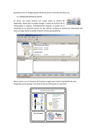 guardarlo como un imagen, gestión de pistas, borrar o formateo de disco, etc.
4.1. GRABACIÓN RÁPIDA DE DATOS
Se abrirá una nueva ventana con cuatro áreas: la sección de
explorador, desde aquí se puede navegar a través de archivos de su
computadora y carpetas. Inmediatamente después, se puede ver el
contenido de su ubicación actual. Los dos últimos, contiene la ventana de información del
disco y el lugar donde se puede arrastrar archivos para grabarlos.

Ahora vamos a ver un esquema de los pasos a seguir para realizar la grabación de unas
fotografías como ejemplo, marcando el tipo de información en cada área:

 