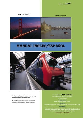 Febrero 28,   2007



            SAN FRANCISCO                                          LONDON (Londres)




         MANUAL INGLÉS/ESPAñol




                                                                Autor: C.A.     Chimá Pérez
“If this manual is useful for one more person,
                                                                Lic. en Educación: Español y Literatura
 then this job has not been in vain”.
                                                                           (U. de Antioquia)
                                                                           Traducciones:
“Si este Manual es útil para una persona más,
 entonces, este trabajo no ha sido en vano”.                       Inglés, francés, italiano y otros.
                                                                             Asesorías:
                                                 Tesis / Monografías de grado y Proyectos de Investigación, Pre- ICFES
                                                                             Asistencia:
                                                  Mantenimiento y reparación: Laptops, Desktops; uso y manejo de
                                                 softwares; desbloqueos de PC’s (ppc); reparación de información en
                                                         discos dañados (discos duros, CD’s, DVD’s, USB…)
                                                                    Docente (T.C.): I.E. LACEBE
                                                                                  …
 