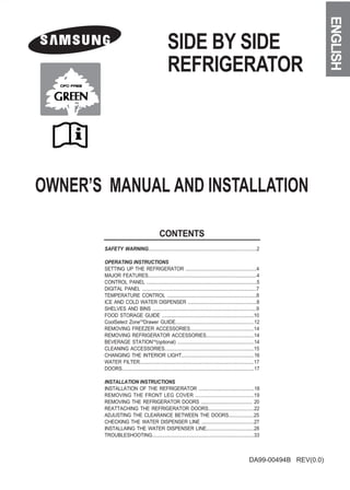 SIDE BY SIDE 
ENGLISH 
REFRIGERATOR 
OWNER’S MANUAL AND INSTALLATION DA99-00494B REV(0.0) 
CONTENTS 
SAFETY WARNING....................................................................................2 
OPERATING INSTRUCTIONS 
SETTING UP THE REFRIGERATOR ........................................................4 
MAJOR FEATURES.....................................................................................4 
CONTROL PANEL .......................................................................................5 
DIGITAL PANEL ..........................................................................................7 
TEMPERATURE CONTROL ......................................................................8 
ICE AND COLD WATER DISPENSER .......................................................8 
SHELVES AND BINS ...................................................................................9 
FOOD STORAGE GUIDE ........................................................................10 
CoolSelect ZoneTMDrawer GUIDE.............................................................12 
REMOVING FREEZER ACCESSORIES..................................................14 
REMOVING REFRIGERATOR ACCESSORIES.....................................14 
BEVERAGE STATIONTM(optional) ............................................................14 
CLEANING ACCESSORIES......................................................................15 
CHANGING THE INTERIOR LIGHT.........................................................16 
WATER FILTER..........................................................................................17 
DOORS.......................................................................................................17 
INSTALLATION INSTRUCTIONS 
INSTALLATION OF THE REFRIGERATOR ............................................18 
REMOVING THE FRONT LEG COVER .........................................19 
REMOVING THE REFRIGERATOR DOORS ......................................... 20 
REATTACHING THE REFRIGERATOR DOORS....................................22 
ADJUSTING THE CLEARANCE BETWEEN THE DOORS....................25 
CHECKING THE WATER DISPENSER LINE ..........................................27 
INSTALLAING THE WATER DISPENSER LINE......................................28 
TROUBLESHOOTING...............................................................................33 
 