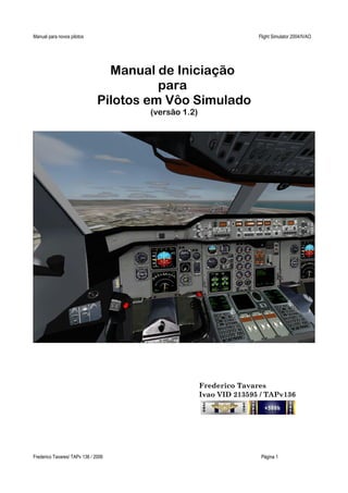 Manual para novos pilotos Flight Simulator 2004/IVAO
Manual de Iniciação
para
Pilotos em Vôo Simulado
(versão 1.2)
Frederico Tavares
Ivao VID 213595 / TAPv136
Frederico Tavares/ TAPv 136 / 2006 Página 1
 