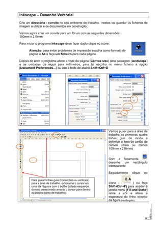14
Inkscape – Desenho Vectorial
Crie um directório - convite no seu ambiente de trabalho, nestes vai guardar os ficheiros de
imagem a utilizar e os documentos em construção.
Vamos agora criar um convite para um fórum com as seguintes dimensões:
100mm x 210mm
Para iniciar o programa inkscape deve fazer duplo clique no ícone:
Atenção: para evitar problemas de impressão escolha como formato de
página o A4 e faça um ficheiro para cada página.
Depois de abrir o programa altere a vista da página (Canvas size) para paisagem (landscape)
e as unidades da régua para milímetros, para tal escolha no menu ficheiro a opção
[Document Preferences…] ou use a tecla de atalho Shift+Ctrl+D
Vamos puxar para a área de
trabalho as primeiras quatro
linhas guia de modo a
delimitar a área do cartão de
convite (mais ou menos
100mm x 210mm)
Com a ferramenta
desenhe um rectângulo
transparente.
Seguidamente clique no
ícone - ( ou faça
Shift+Ctrl+F) para aceder à
janela menu [Fill and Stoke]
retire a cor e altere a
espessura da linha exterior
da figura (rectângulo).
Para puxar linhas guia (horizontais ou verticais)
para a área de trabalho - posiciono o cursor em
cima da régua e com o botão do lado esquerdo
do rato pressionado arrasto o cursor para dentro
da página (área de trabalho).
 