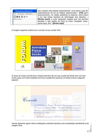 15
Aqui existem três paletes (separadores): uma sobre a tipo de
preenchimento de cor do objecto seleccionado – [Fill] (sem
preenchimento, cor sólida, gradiente ou textura); outra sobre
a cor das linhas (bordos) de delimitação dos objectos –
[Stroke paint]; e outro separador (palete) que nos permite
escolher o tipo (estilo) de linha (a cheio, tracejado, traço-
ponto-traço, etc) - [Stroke style]
A imagem seguinte mostra-nos o convite na sua versão final.
O verso do nosso convite terá a mesma estrutura de cor que a parte da frente mas num tom
muito suave (um fundo esbatido de forma a podermos escrever um texto) e terá o seguinte
aspecto:
Vamos desenhar agora vários rectângulos coloridos fazendo uma composição semelhante à da
imagem final.
 