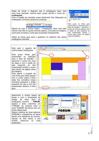 16
Antes de iniciar o desenho dos 6 rectângulos devo criar
uma nova (camada, cortina) layer, posso dar-lhe o nome de -
rectângulos.
Com a criação de camadas posso facilmente fixar (bloquear) os
rectângulos, torná-los visíveis ou invisíveis.
Depois de criar a cortina (layer) – rectângulos, devo criar pelo
menos mais três ou quarto cortinas (layers), uma para as imagens,
outra para os textos e outra para as janelas transparentes.
Utilize as linhas guia para o ajudarem no desenho dos vários
rectângulos coloridos.
Para puxar as linhas guia
(horizontais ou verticais) para a
área de trabalho - posiciono o
cursor em cima da régua e com
o botão do lado esquerdo do
rato pressionado arrasto o
cursor para dentro da página
(área de trabalho).
Este será o aspecto da
cortina (layer) rectângulos.
Para puxar linhas guia
(horizontais ou verticais)
para a área de trabalho -
posiciono o cursor em cima
da régua e com o botão do
lado esquerdo do rato
pressionado arrasto o cursor
para dentro da página (área
de trabalho).
Para alterar a posição de
uma linha guia basta passar
com o cursor sobre a linha
(esta fica vermelha) nesse
momento pressiono o botão
esquerdo do rato e com ele
pressionado desloco a linha
guia.
Selecciono a cortina (layer) de
textos e com a ferramenta de
edição de texto (fora do
rectângulo), escrevo - FORUM,
duplico o texto, colorimos um
“FORUM” de cinzento claro e
outro “FORUM” de branco com um
bordo (filete) preto.
Depois rodamos as duas palavras
[FORUM] e sobrepomos as letras
dando uma aparência de sombra.
Agrupo os dois textos e por
arrasto coloco-os no local
pretendido
 
