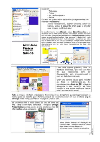 17
Escrever:
- Actividade
- Física
- um caminho para a
- Saúde
Escreva em quatro linhas separadas (independentes), de
seguida é necessário:
Alinhar verticalmente, acertar tamanho, colorir de
branco, alinhar à esquerda, criar grupo e arrastar
para cima do rectângulo azul.
Se escolhermos no menu [Object] a opção Object Properties ou se
clicarmos com o botão direito do rato num objecto aparece no nosso
ecrã um menu contextual e aí escolhermos - Object Properties – temoa
acesso a duas funções (opções) Hide (esconder) e Lock (fixar) muito
úteis quando trabalhamos com muito objectos e queremos que estes
não se desloquem do seu sítio, ou quando por exemplo temos um texto
em português e outro em inglês no mesmo espaço, podemos esconder
alternadamente um ou outro (sem necessitarmos de fazer dois
documentos)
Criar uma cortina (camada) com as
molduras cinzentas, que não são mais
do que rectângulos sem cor
(transparente, sem preenchimento) e
com um filete bem marcado.
Criar uma cortina (layer) para importar
as fotos e redimensioná-las. Se
pressionarmos a tecla de Ctrl enquanto
alteramos o seu tamanho as fotos
mantêm a sua proporcionalidade (relação
entre a altura e a largura original)
Nota: as imagens não ficam embebidas no documento por isso é importante que as imagens estejam na
mesma pasta de trabalho que o ficheiro principal, se porventura pensar em usar o ficheiro svg do
inkscape noutro computador não se esqueça de juntar as fotos.
Se clicarmos com o botão direito do rato em cima da
foto – abre-se um menu contextual – na opção [Image
Properties] podemos aceder a uma janela que nos dá
informações sobre a imagem – [atributos Image].
Nesta janela, através da indicação do
caminho- URL, podemos verificar o local
onde se encontra a nossa foto.
(u:inkscape_manual_1fotosfoto_arrastada.bmp)
 