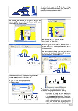 19
É conveniente que nesta fase se consiga
distinguir bem entre as linhas que estamos a
desenhar e as linhas da imagem.
As linhas horizontais da chaminé podem ser
concretizadas como simples linhas azuis com
extremidades arredondadas.
Escolha a cor azul para as linhas
horizontais da chaminé.
Vamos agora retirar o filete (bordo) preto e
preencher com a cor respectiva os objectos
redesenhados.
De seguida seleccione o grupo de objectos
e agrupe-os, para mais facilmente os poder
deslocar na sua área de trabalho.
Vamos escrever por debaixo do logo da CMS
– SINTRA e CÂMARA MUNICIPAL
O tipo de letra mais parecido é o
- Adelon Light
Para deslocar as letras para a direita
(aumentar o espaçamento entre letras):
com o menu de edição de texto seleccionado
coloco o cursor atrás da letra que quero mover
e com a tecla de Alt pressionada vou deslocar
as letras para a direita pressionando a tecla de
(seta) deslocação à direita.
Usando estas quatro teclas de direcção posso
colocar cada uma das letras em qualquer lugar
da página sem perder a sua unidade de texto.
 