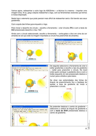20
Vamos agora, redesenhar o outro logo da ADESintra – a técnica é a mesma – importar uma
imagem bmp, tif ou, jpeg e depois redesenhar o logo, com as ferramentas vectoriais que temos
à nossa disposição.
Neste logo o elemento que pode parecer mais difícil de redesenhar será o Sol devido aos seus
gradientes.
Com a ajuda das linhas guia enquadro o logo.
Para iniciar o desenho do círculo – escolho a ferramenta – criar círculos (F5) e com a tecla de
Ctrl pressionada desenho o meu “Sol”.
Ainda com o círculo seleccionado, escolho a ferramenta – conta-gotas e clico em cima da cor
amarela do sol que está na imagem importada (o círculo fica preenchido de amarelo).
De seguida selecciono a ferramenta de criar e
editar gradientes e escolho o tipo de gradiente
– radial para preencher o círculo. No local
onde quero começar o gradiente clico e com o
botão esquerdo do rato pressionado desloco o
cursor para a direita e para baixo.
Se clicar nas extremidades das linhas de
ângulo de preenchimento fico a hipótese de
ajustar a área de gradiente de modo a
preencher o círculo.
Se pretender deslocar o centro do gradiente –
selecciono o vértice do ângulo de gradiente e
com a tecla de Shift pressionada desloco o
centro de gradiente.
 