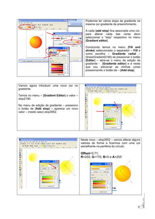 21
Podemos ter vários stops de gradiente na
mesma cor gradiente de preenchimento.
A cada [add stop] fica associada uma cor,
para alterar cada das cores devo
seleccionar o “stop” respectivo no menu
[Gradient editor].
Concluindo temos no menu [Fill and
stroke] seleccionado o separador – Fill e
como escolha – Gradiente radial –
(linearGradient2190) se pressionar o botão
[Editar] – abre-se o menu de edição de
gradiente - [Gradiente editor] e é neste
que vou adicionar as minhas cores
pressionando o botão de – [Add stop]
Vamos agora introduzir uma nova cor no
gradiente.
Temos no menu – [Gradient Editor] o valor –
stop2190.
No menu de edição de gradiente – pressiono
o botão de [Add stop] – aparece um novo
valor – (neste caso) stop3952.
Neste novo – stop3952 – vamos alterar alguns
valores de forma a ficarmos com uma cor
semelhante na periferia do círculo.
Offset=0,71;
R=255; G=170; B=0 e A=255
 
