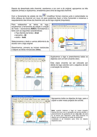 23
Depois de desenhada esta chaminé, acertamos a cor com a do original, agrupamos os três
objectos (linhas) e duplicamos, arrastamos para cima da segunda chaminé.
Com a ferramenta de edição de nós (modificar forma) criamos junto à extremidade na
linha obliqua da chaminé um novo nó para podermos fazer a linha horizontal e iniciamos o
reajustamento das linhas da chaminé com as do logo original (importado).
Para redesenhar as letras do logo,
escolhemos a ferramenta de edição e criação
de Texto – escrevemos ADES e formatamos o
texto com as seguintes características:
• Tipo (família de fonte) - Arial
• tamanho - 40
• estilo - bold
Seleccionamos o texto e vamos deformá-lo de
acordo com o logo original.
Desenhamos, primeiro as iniciais maiúsculas
e depois as letras minúsculas (intra).
Duplicamos o logo e preenchemos todos os
objectos com um tom cinzento claro.
Esta cópia cinzenta vai ser colocada por
detrás do logo colorido com o objectivo de dar
a sensação de sombra.
Agrupamos todos os objectos do logo, para o
copiar e colar nosso projecto de convite.
Nota: quando colamos o logo no nosso projecto
ficamos de novo com a sensação de termos perdido o
preenchimento de gradiente do sol, mas não, ele está
lá, só temos que “descobrir” onde está (clicando no
objecto sol e de seguida no botão de gradiente).
Localizado é só arrastá-lo para cima do objecto
respectivo (sol).
 