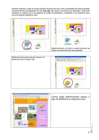24
Quando colamos o logo no nosso projecto ficamos de novo com a sensação de termos perdido
o preenchimento de gradiente do sol, mas não, ele está lá, só temos que “descobrir” onde está
(clicando no objecto sol e de seguida no botão de gradiente). Localizado é só arrastá-lo para
cima do objecto respectivo (sol).
Seleccionamos o círculo e vamos procurar as
linhas de preenchimento de gradiente.
Deslocamo-las para cima do círculo e aí
temos de novo o nosso “sol”.
Vamos então definitivamente colocar o
logo da ADESintra no respectivo local.
 